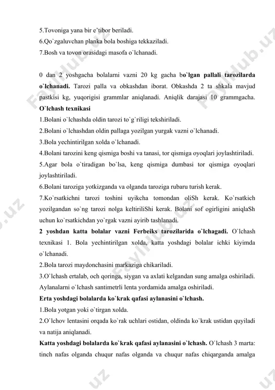 lik darajasi 10 grammgacha. o`lchash texnikasi 1.bolani o`lchashda oldin tarozi to`g`riligi tekshiriladi. 2.bolani o`lchashdan oldin pallaga yozilgan yurgak vazni o`lchanadi. 3.bola yechintirilgan xolda o`lchanadi. 4.bolani tarozini keng qismiga boshi va tanasi, tor qismiga oyoqlari joylashtiriladi. 5.agar bola o`tiradigan bo`lsa, keng qismiga dumbasi tor qismiga oyoqlari joylashtiriladi. 6.bolani taroziga yotkizganda va olganda taroziga rubaru turish kerak. 7.ko`rsatkichni tarozi toshini uyikcha tomondan olish kerak. ko`rsatkich yozilgandan so`ng tarozi nolga keltirilishi kerak. bolani sof ogirligini aniqlash uchun ko`rsatkichdan yo`rgak vazni ayirib tashlanadi. 2 yoshdan katta bolalar vazni ferbeiks tarozilarida o`lchagadi. o`lchash texnikasi 1. bola yechintirilgan xolda, katta yoshdagi bolalar ichki kiyimda o`lchanadi. 2.bola tarozi maydonchasini markaziga chikariladi. 3.o`lchash ertalab, och qoringa, siygan va axlati kelgandan sung amalga oshiriladi. aylanalarni o`lchash santimetrli lenta yordamida amalga oshiriladi. erta yoshdagi bolalarda ko`krak qafasi aylanasini o`lchash. 1.bola yotgan yoki o`tirgan xolda. 2.o`lchov lentasini orqada ko`rak uchlari ostidan, oldinda ko`krak ustidan quyiladi va natija aniqlanadi. katta yoshdagi bolalarda …