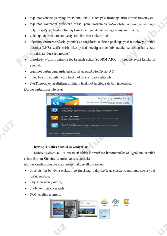 ossariy, ma’lumotnoma yoki lug‘at yaratish;  vaqt shkalasini yaratish;  3 o‘lchovli kitob yaratish;  faq yaratish mumkin. (4-rasm) 5-rasm.ispring kinetics dastur imkoniyatlari ispring quiz maker dasturi imkoniyatlari elektron axborot ta’lim resurslari ichida kiruvchi elektron nazorat turlarini yaratish uchun ispring quiz maker dasturini keltirish mumkin. ispring quiz maker quyidagi asosiy imkoniyatlari mavjud:  tarmoqlangan testlar yaratish (adaptatsiyalashtirilgan testlarni yaratish) imkoniyati;  ikki, uch, to‘rt yoki besh javobli yopiq test topshiriqlari, ulardan biri to‘g‘ri, ikkitasi haqiqatga yaqinroq turidagi topshriqlari;  bir necha to‘g‘ri javobli yopiq test topshiriqlari;  ochiq test topshiriqlari;  o‘xshashlikni aniqlashga yo‘naltirilgan topshiriqlar;  to‘g‘ri ketma-ketlikni aniqlashga mo‘ljallangan topshiriqlarni yaratish imkoniyati. 6-rasm. 7-rasm ispring quiz makerning test yaratish uchun mavjud menyular satri va uskunalar paneli.ispring quiz maker- bu funksional va bir vaqtni o‘zida oddiy foydalanish uskunalariga ega bo‘lgan interaktiv testlar, anketalar va so‘rovlar yaratuvchi dastur hisoblanadi. ispring quiz makerda 23 turdagi savollar yaratish mumkin bo‘lib, bularni formulalar, rasmlar, …