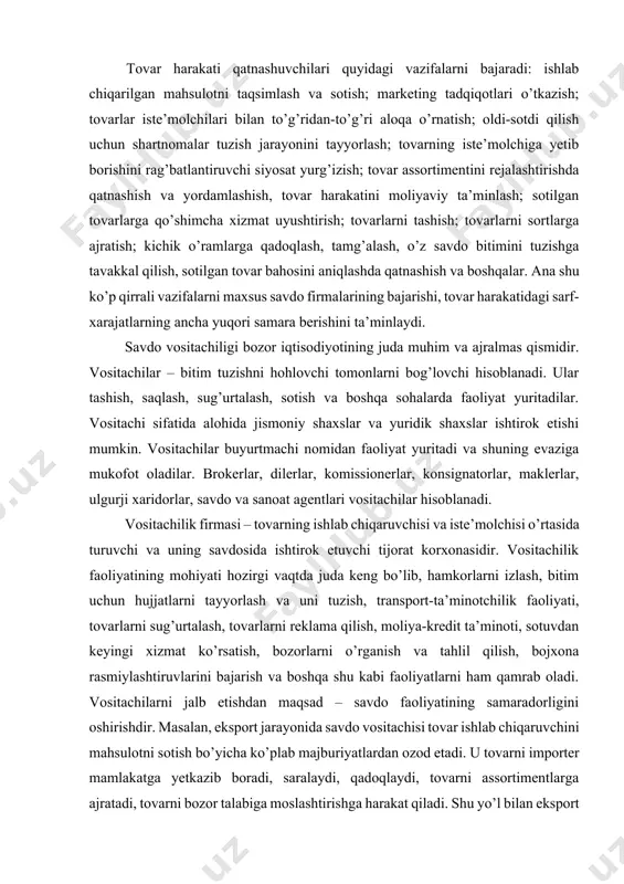 rni izlash, bitim uchun hujjatlarni tayyorlash va uni tuzish, transport-ta’minotchilik faoliyati, tovarlarni sug’urtalash, tovarlarni reklama qilish, moliya-kredit ta’minoti, sotuvdan keyingi xizmat ko’rsatish, bozorlarni o’rganish va tahlil qilish, bojxona rasmiylashtiruvlarini bajarish va boshqa shu kabi faoliyatlarni ham qamrab oladi. vositachilarni jalb etishdan maqsad – savdo faoliyatining samaradorligini oshirishdir. masalan, eksport jarayonida savdo vositachisi tovar ishlab chiqaruvchini mahsulotni sotish bo’yicha ko’plab majburiyatlardan ozod etadi. u tovarni importer mamlakatga yetkazib boradi, saralaydi, qadoqlaydi, tovarni assortimentlarga ajratadi, tovarni bozor talabiga moslashtirishga harakat qiladi. shu yo’l bilan eksport qiluvchi (ishlab chiqaruvchi) xorijiy bozorda mustahkam o’rin egallash, mablag’larni tejash maqsadida vositachining bilim va tajribasidan foydalanadi. savdo vositachilik firmalari odatda o’zining moddiy-texnik bazasini, ya’ni saqlovchi inshootlar, ko’rgazma zallari, ta’mirlash ustaxonalari, chakana savdo do’konlari va boshqa shu kabilarga ega bo’ladi. vositachilarning ishtirok etishi ularga vositachilik mukofotining to’lanishiga qaramasdan quyidagi afzalliklarga ega: - sotish jarayonining tejamliligini oshiradi; - tovarlarni sotish jarayoni tezlashadi va buning natijasida kapital aylanishi tezlashadi hamda …
