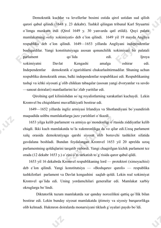 vchi tashkilot sifatida gavdalana boshladi. bundan foydalangan kromvel 1653 yil 20 aprelda uzoq parlamentning qoldiqlarini tarqatib yubordi. yangi chaqirilgan kichik parlament tez orada (12 dekabr 1653 y.) o`zini o`zi tarkatish to`g`risida qaror qabul qildi. 1653 yil 16 dekabrda kromvel respublikaning lord — protektori (ximoyachisi) deb e`lon qilindi. yangi konstitutsiya — «boshqaruv quroli» — respublika tashkilotlari parlament va davlat kengashini saqlab qoldi. lekin real xokimiyat kromvel qo`lida edi. uning yordamchilari generallar edi. mamlakat xarbiy okruglarga bo`lindi. diktatorlik tuzum mamlakatda xar qanday norozilikni qattiq qo`llik bilan bostirar edi. lekin bunday siyosat mamlakatda ijtimoiy va siyosiy barqarorlikga olib kelmadi. hukmron doiralarda monarxiyani tiklash g`oyalari paydo bo`ldi. 1657 yil may oyida kromvelga taqdim etilgan yangi konstitutsiya «extirom bilan yozilgan petitsiya» protektor xokimiyatini merosiy deb e`lon qildi va lordlar palatasini tikladi. bu monarxiyani tiklashga qaratilgan aniq qadamlar edi. 1958 yil kromvel vafot etdi. uning o`g`li richard protektor bo`ldi. lekin xarbiy diktatorlik qilolmagan richard bu lavozimdan …