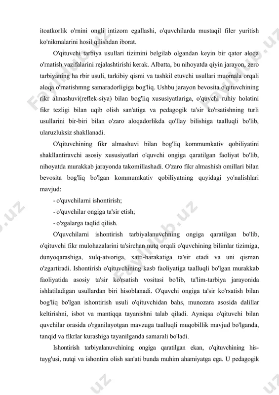 odiy suhbatlarda munozaralar shaklida qo'llaniladi. tarbiyaviy tadbirlarda ishontirish usuli sinf jamoasi bilan hamda alohida o'quvchi bilan individual suhbatlar o'tkazish, siyosiy mavzulardagi darslarda keng qo'llaniladi. ishontirish usuli yordamida o'quvchilarning dunyoqarashi shakllantiriladi. bu ayniqsa o'quvchi ongini begona mafkuraviy g'oyalardan himoya qilishda muhim ahamiyatga ega, ishontirish asosida o'quvchiga ideal va mustaqil fikrlar qayta quriladi, ularni ba'zi psixik ta'sirlar tufayli sodir bo'ladigan tushkunlik holatidan asraydi, ularda erkinlikni hamda mustaqil fikrlash qobiliyatini o'stiradi, o'ziga va kelajagiga ishonch uyg'otadi, o'z-o'zini tarbiyalashda mustahkam irodani shakllantirishga undaydi. o'quvchilar ongiga ta'sir o'zaro fikr almashish jarayonida shakllanadigan murakkab psixologik xususiyat bo'lib, o'qituvchi kommunikativ qobiliyataing universal omili hisoblanadi. o'qituvchilarning o'zaro suhbati va faoliyati jarayonida tarbiyalanuvchi ongiga ta'sir etishning o'ziga xos xussuiyati shundan iboratki, u o'quvchilarning psixikasi va xulq atvoriga sezilarsiz ravishda ta'sir ko'rsatadi. ta'sir o'quvchilar ongiga, psixikasiga nazoratsiz kirib borishi bilan alohida ahamiyatga ega, o'quvchilarning ijodiy faoliyalida, xatti-harakalarida, intilishlarida yo'l-yo'riqlar ko'rsatish tarzida amalga oshiriladi. o’ngga ta'sir-shunday bir psixik jarayonki, o'quvchilar o'qituvchining …
