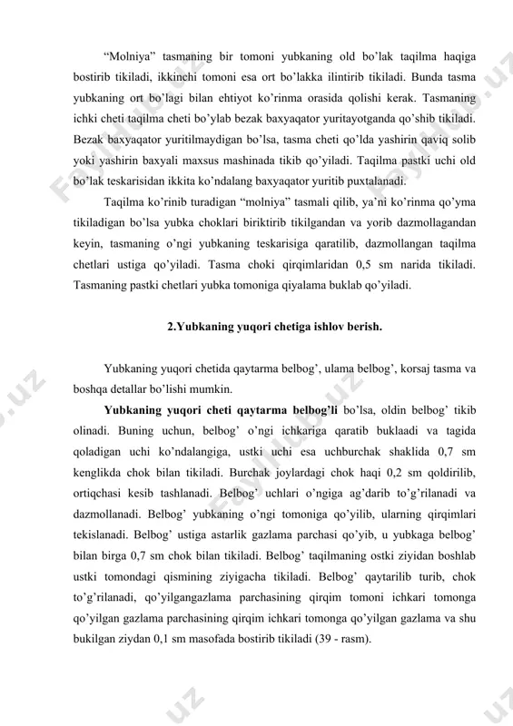 qo’yilib, tasmaning bir cheti yubkaga, yubkaning teskarisidan tasma qirqimidan 0,2 sm, yubka qirqimidan esa 0,7 sm narida bostirib tikiladi. . 38 – rasm. yubkani yuqori chetiga korsaj tasma ulash 39 – rasm. qaytarma belbog’ni yubkaga ulash bunda tasmaning bir uchi pastki taqilmadan 2,5 sm oshirib, ikkinchi uchi esa ustki taqilmadagi kertimdan 1 sm oshirib qo’yiladi va pastki taqilma ziyidan boshlab ustki taqilmadagi kertimgacha tikiladi. tasma uchi ichkari tomonga 1 sm bukilib, maxsus mashinada temir ilgaklar tikiladi (38 – a rasm). maxsus mashina bo’lmasa, temir ilgakning ikkita qulog’i va uchining bukilgan joyi 12-14 tadan qaviq solib qo’lda chtiladi. tasma dazmoldan hosil bo’lgan izi bo’ylab bukilib, ilgakning qaytilgan uchi tagidan o’tkaziladi va yon ziylari qo’lda qaviq solib tikiladi (38 – b rasm). tasmaning ulanmagan qirqimi yubka chetiga chiqarilib, undan 0,1 sm masofada bostirib tikiladi , shu bilan bir vaqtda tasmaning ikkinchi uchini bukib tikib yuboriladi. tasmaning ustiga, uning eni o’rtasiga astarlik gazlamadan …