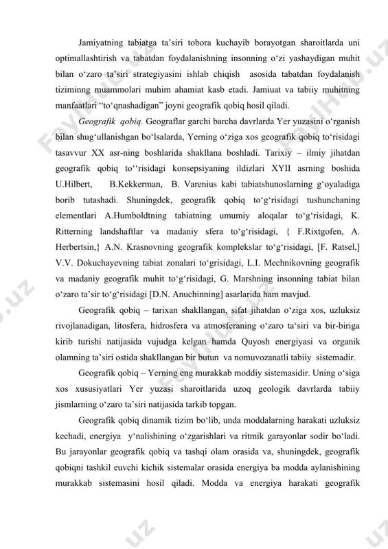 yer yuzasi sharoitlarida uzoq geologik davrlarda tabiiy jismlarning o‘zaro ta’siri natijasida tarkib topgan. geografik qobiq dinamik tizim bo‘lib, unda moddalarning harakati uzluksiz kechadi, energiya y‘nalishining o‘zgarishlari va ritmik garayonlar sodir bo‘ladi. bu jarayonlar geografik qobiq va tashqi olam orasida va, shuningdek, geografik qobiqni tashkil euvchi kichik sistemalar orasida energiya ba modda aylanishining murakkab sistemasini hosil qiladi. modda va energiya harakati geografik qobiqning barca qismlarini bog‘lab turadi va uning bir butun bo‘lishiga sabab bo‘ladi. geografik qobiq uchun yer bag‘irlari va va tashqi geosferalar moddalarining xilma – xilligiga nisbatan bir necha marta ko‘proq bo‘lgan moddalar tarkibibining nihoyat xilma – xilligi xos. geografik qobiqda har uchala agregat holatda tarqalgan moddalarning fizikaviy tavsiflarining (zichlik, issiqlik o‘tkazuvchanligi, issiqlik sig‘imi, qayishqoqligi va b.) keng diapazoniga ega, moddalarning kimyoviy tarkibi va faolligi juda xilma-xildir. geografik qobiqda organik, noorganik va bionoorganik moddalar ajratiladi. geografik qobiqqa tushadigan energiya turlari va uning o‘zgarishi shakllari juda xilma-xil. energiyaning xilma-xil o‘zgarishlari orasida …