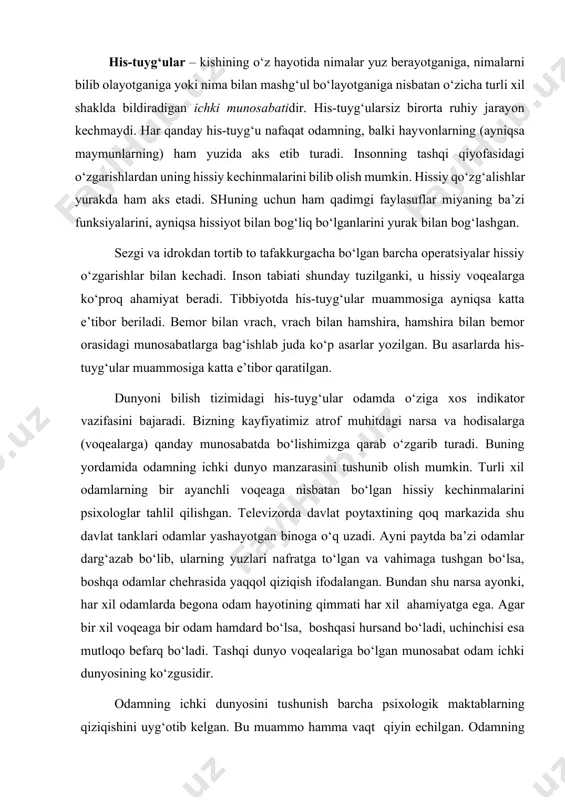 aks etadi. shuning uchun ham qadimgi faylasuflar miyaning ba’zi funksiyalarini, ayniqsa hissiyot bilan bog‘liq bo‘lganlarini yurak bilan bog‘lashgan. sezgi va idrokdan tortib to tafakkurgacha bo‘lgan barcha operatsiyalar hissiy o‘zgarishlar bilan kechadi. inson tabiati shunday tuzilganki, u hissiy voqealarga ko‘proq ahamiyat beradi. tibbiyotda his-tuyg‘ular muammosiga ayniqsa katta e’tibor beriladi. bemor bilan vrach, vrach bilan hamshira, hamshira bilan bemor orasidagi munosabatlarga bag‘ishlab juda ko‘p asarlar yozilgan. bu asarlarda his-tuyg‘ular muammosiga katta e’tibor qaratilgan. dunyoni bilish tizimidagi his-tuyg‘ular odamda o‘ziga xos indikator vazifasini bajaradi. bizning kayfiyatimiz atrof muhitdagi narsa va hodisalarga (voqealarga) qanday munosabatda bo‘lishimizga qarab o‘zgarib turadi. buning yordamida odamning ichki dunyo manzarasini tushunib olish mumkin. turli xil odamlarning bir ayanchli voqeaga nisbatan bo‘lgan hissiy kechinmalarini psixologlar tahlil qilishgan. televizorda davlat poytaxtining qoq markazida shu davlat tanklari odamlar yashayotgan binoga o‘q uzadi. ayni paytda ba’zi odamlar darg‘azab bo‘lib, ularning yuzlari nafratga to‘lgan va vahimaga tushgan bo‘lsa, boshqa odamlar chehrasida yaqqol qiziqish ifodalangan. …