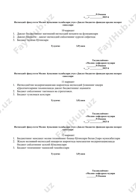 .рузиев тасдиклайман» «молия» кафедраси мудири ________р.омонов «___» ___________2023 й иктисодиёт факултети молия йуналиши талабалари учун «давлат бюджети» фанидан оралик назорат саволлари 16-вариант 1. давлат бюджетининг ижтимоий-иктисодий моҳияти ва функциялари 2. давлат бюджети - давлат иқтисодий сиёсатининг қуроли сифатида 3. бюджет тизими бўғинлари тузувчи: з.рузиев тасдиклайман» «молия» кафедраси мудири ________р.омонов «___» ___________2023 й иктисодиёт факултети молия йуналиши талабалари учун «давлат бюджети» фанидан оралик назорат саволлари 17-вариант 1. иқтисодиётни модернизациялаш шароитида иқтисодий ўсишнинг юқори кўрсаткичларини таъминлашда давлат бюджетининг аҳамияти 2. бюджет сиёсатининг тактикаси ва стратегияси. 3. бюджет тузилмаси асослари тузувчи: з.рузиев тасдиклайман» «молия» кафедраси мудири ________р.омонов «___» ___________2023 й иктисодиёт факултети молия йуналиши талабалари учун «давлат бюджети» фанидан оралик назорат саволлари 18-вариант 1. бюджетнинг мамлакат молия тизимининг бошқа бўғинлари билан ўзаро муносабатлари 2. жаҳон молиявий-иқтисодий инқирози шароитида мамлакатни модернизациялашда бюджет сиёсатининг асосий йўналишлари 3. бюджет тизимининг ташкилий тамойиллари тузувчи: з.рузиев тасдиклайман» «молия» кафедраси мудири ________р.омонов «___» ___________2023 й иктисодиёт факултети молия йуналиши …
