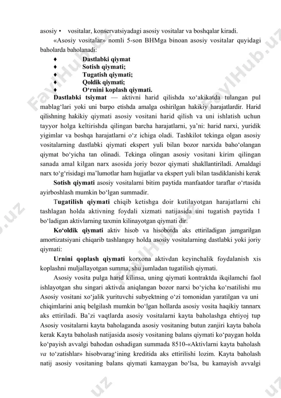 siyadagi asosiy vositalar va boshqalar kiradi. «asosiy vositalar» nomli 5-son bhmga binoan asosiy vositalar quyidagi baholarda baholanadi: · dastlabki qiymat · sotish qiymati; · tugatish qiymati; · qoldik qiymati; · o‘rnini koplash qiymati. dastlabki tsiymat — aktivni harid qilishda xo‘akikatda tulangan pul mablag‘lari yoki uni barpo etishda amalga oshirilgan hakikiy harajatlardir. harid qilishning hakikiy qiymati asosiy vositani harid qilish va uni ishlatish uchun tayyor holga keltirishda qilingan barcha harajatlarni, ya’ni: harid narxi, yuridik yigimlar va boshqa harajatlarni o‘z ichiga oladi. tashkilot tekinga olgan asosiy vositalarning dastlabki qiymati ekspert yuli bilan bozor narxida baho‘olangan qiymat bo‘yicha tan olinadi. tekinga olingan asosiy vositani kirim qilingan sanada amal kilgan narx asosida joriy bozor qiymati shakllantiriladi. amaldagi narx to‘g‘risidagi ma’lumotlar ham hujjatlar va ekspert yuli bilan tasdiklanishi kerak sotish qiymati asosiy vositalarni bitim paytida manfaatdor taraflar o‘rtasida ayirboshlash mumkin bo‘lgan summadir. tugatilish qiymati chiqib ketishga doir kutilayotgan harajatlarni chi tashlagan holda aktivning foydali xizmati …