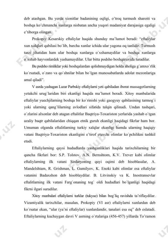 nshtom, k.v. trever kabi olimlar eftaliylarning ilk vatani sirdaryoning quyi oqimi deb hisoblasalar, a. mandelshtam, r. grishman, l. gumilyov, k. enoki kabi olimlar esa eftaliylar vatanini badaxshon deb hisoblaydilar. b. litvinskiy va k. inostransevlar eftalitlarning ilk vatani farg`onaning tog` oldi hududlari bo`lganligi haqidagi fikrni ilgari suradilar. xitoy manbalari eftaliylarni turklar (tukyue) bilan bog`liq ravishda ta’riflaydilar. vizantiyalik tarixchilar, masalan, prokopiy (vi asr) eftaliylarni xunlardan deb ko`rsatar ekan, “ular (ya’ni eftaliylar) xunlardandir, tanalari esa oq” deb eslatadi. eftaliylarning kuchaygan davri v asrning o`rtalariga (456-457) yillarda to’ramon va uning vorisi mixirakula davriga to’g’ri keladi. ya’ni ular xitoyga birinchi marta elchi yuborganliklari bilan bog’liq. ma’lumotlarga ko`ra, shu davrdan to 531-yilga qadar eftalitlar xitoyga 13 marta elchi jo`natadilar. kuch-qudrat jihatdan mustahkamlanib olgan eftaliylar o`rta osiyo va shimoliy hindistondagi kata yerlarni ishg`ol etishga kirishadilar. eftaliylarning tobora kuchayib borayotgan qudrati sosoniylar eronini cho’chitib qo’ygan. natijada sosoniylar shahanshohi peroz eftallarga qarshi 3 marta yurish qiladi. ikki kurashda mag’lubiytga …