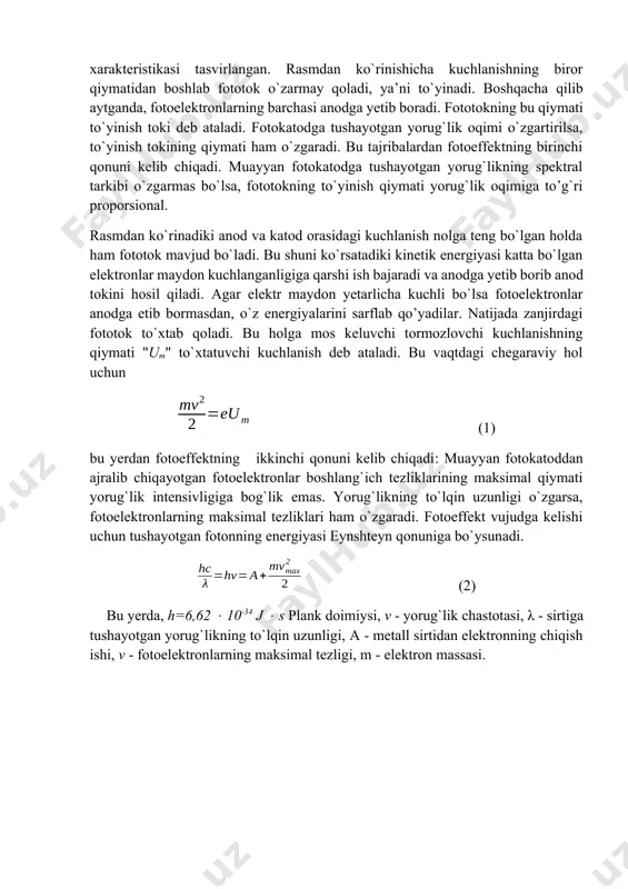 tib bormasdan, o`z energiyalarini sarflab qo’yadilar. natijada zanjirdagi fototok to`xtab qoladi. bu holga mos keluvchi tormozlovchi kuchlanishning qiymati "um" to`xtatuvchi kuchlanish deb ataladi. bu vaqtdagi chegaraviy hol uchun (1) bu yerdan fotoeffektning ikkinchi qonuni kelib chiqadi: muayyan fotokatoddan ajralib chiqayotgan fotoelektronlar boshlang`ich tezliklarining maksimal qiymati yorug`lik intensivligiga bog`lik emas. yorug`likning to`lqin uzunligi o`zgarsa, fotoelektronlarning maksimal tezliklari ham o`zgaradi. fotoeffekt vujudga kelishi uchun tushayotgan fotonning energiyasi eynshteyn qonuniga bo`ysunadi. (2) bu yerda, h=6,62 10-34 j s plank doimiysi, v - yorug`lik chastotasi, λ - sirtiga tushayotgan yorug`likning to`lqin uzunligi, a - metall sirtidan elektronning chiqish ishi, v - fotoelektronlarning maksimal tezligi, m - elektron massasi. ishni bajarish tartibi: · yorug`lik manbaiga reostat orqali 30 v kuchlanish bering. · fotoelementni yorug`lik manbaidan 15 sm uzoqlikda o`rnating. · r qarshilik orqali 10 v oralig’ida, fotoelementning anodi va katodi orasidagi kuchlanish tushishini o`zgartirib borib, milliampermetr orqali fototokning qiymati if ni o`lchab boring. · fotoelementni …
