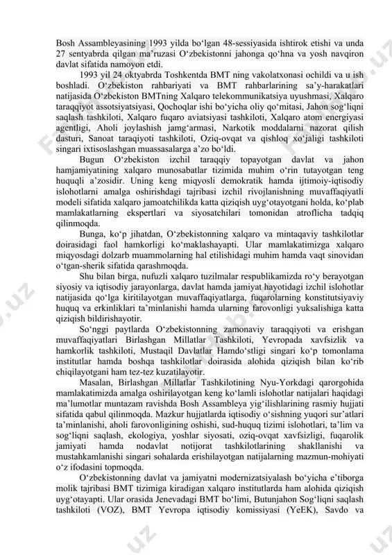 bo‘yicha dasturi (yunep), oits bilan kurashish bo‘yicha bmt dasturi, parlamentlararo ittifoq. 1. o‘zbekistonning jamiyatni demokratlashtirish hamda iqtisodiyotni liberallashtirish, o‘z fuqarolari uchun yuksak darajadagi turmush sharoitlarini yaratish va ularning farovonligini oshirish yo‘lidagi qadamlari jahon miqyosida yuqori bahoga sazovor bo‘lmoqda. ko‘pgina xalqaro institutlar hamda tadqiqot tashkilotlarining reyting ma’lumotlari ana shundan dalolat beradi. ular e’lon qilayotgan tadqiqot natijalariga ko‘ra, mamlakatimiz borgan sayin yuqori o‘rinlarga ko‘tarilmoqdaki, bu dillarimizda faxr va daxldorlik tuyg‘ularini uyg‘otmasligi mumkin emas. 1992 yil 2 martda jahondagi eng nufuzli xalqaro tashkilot - birlashgan millatlar tashkilotiga qabul qilindi. mamlakatimiz jahon hamjamiyatining to‘la teng huquqli a’zosi bo‘ldi. mamlakatimiz birinchi prezidenti i.karimovning bmt bosh assambleyasining 1993 yilda bo‘lgan 48-sessiyasida ishtirok etishi va unda 27 sentyabrda qilgan ma’ruzasi o‘zbekistonni jahonga qo‘hna va yosh navqiron davlat sifatida namoyon etdi. 1993 yil 24 oktyabrda toshkentda bmt ning vakolatxonasi ochildi va u ish boshladi. o‘zbekiston rahbariyati va bmt rahbarlarining sa’y-harakatlari natijasida o‘zbekiston bmtning xalqaro telekommunikatsiya uyushmasi, xalqaro taraqqiyot …