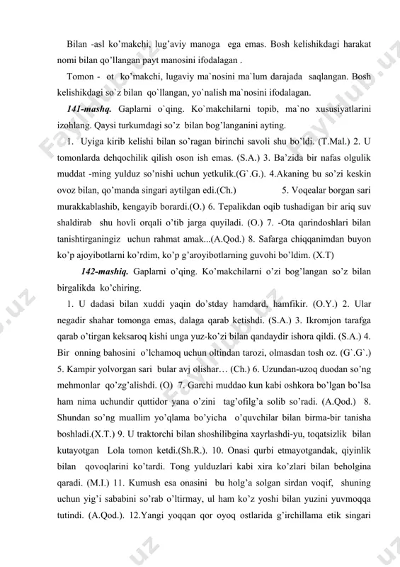 -yu, toqatsizlik bilan kutayotgan lola tomon ketdi.(sh.r.). 10. onasi qurbi etmayotgandak, qiyinlik bilan qovoqlarini ko’tardi. tong yulduzlari kabi xira ko’zlari bilan beholgina qaradi. (m.i.) 11. kumush esa onasini bu holg’a solgan sirdan voqif, shuning uchun yig’i sababini so’rab o’ltirmay, ul ham ko’z yoshi bilan yuzini yuvmoqqa tutindi. (a.qod.). 12.yangi yoqqan qor oyoq ostlarida g’irchillama etik singari ovoz berib yotardi. (ch.) 13. mirzo ulug’bek bitgan va movarounnahr tarixiga bag’ishlangan bu risolani bir kechadayoq o’qib chiqqani, so’ngra muhabbat bilan oqqa ko`chirib bergani yodiga keldi... (o.y.) 143-mashq. gaplarni o`qing. ko`makchi otlarni aniqlang. ma`no xususiyatlarini ayting. qaysi yo`nalishdagi o`rinni ifodalashini izohlang. 1.u bir o`yi tosh tagidagi lahmga tushib ko`rgisi ham keldi, biroq shu payt pastdagi chodirlar oldiga kelib to`xtagan ikki otliqqa ko`zi tushdi. (o.y.) 2. -ammo so`z oddiy durdonalar-tilla va javohirlar to`g`risida bormaydur. insoniyatning eng yetuk farzandlari bunyod etgan xazina ustida boradur.(o.y.) 3. boyadan beri shu to`g`rida o`ylanib, oqqan suvga xashak tashlab o`tirgan kelinning …