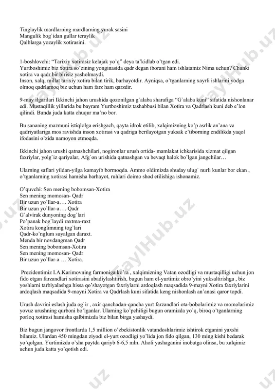 bro’yini yuksaltirishga , biz yoshlarni tarbiyalashga hissa qo’shayotgan faxriylarni ardoqlash maqsadida 9-mayni xotira faxriylarini ardoqlash maqsadida 9-mayni xotira va qadrlash kuni sifatida keng nishonlash an’anasi qaror topdi. urush davrini eslash juda og`ir , axir qanchadan-qancha yurt farzandlari ota-bobolarimiz va momolarimiz yovuz urushning qurboni bo’lganlar. ularning ko’pchiligi bugun oramizda yo’q, biroq o’tganlarning porloq xotirasi hamisha qalbimizda biz bilan birga yashaydi. biz bugun jangovor frontlarda 1,5 million o’zbekistonlik vatandoshlarimiz ishtirok etganini yaxshi bilamiz. ulardan 450 mingdan ziyodi el-yurt ozodligi yo’lida jon fido qilgan, 130 ming kishi bedarak yo’qolgan. yurtimizda o’sha paytda qariyb 6-6,5 mln. aholi yashaganini inobatga olinsa, bu xalqimiz uchun juda katta yo’qotish edi. o’quvchi: mening bobom urushda qonlar kechib jang qilgan. jasorat, mardlik bilan dushman holin tang qilgan. dorilamon kunlar deb jon berganlar jangohda urushni nomi o’chsin. doim bo’ling ogohda. urushning nomi o’chsin jasorat qolar mangu har inson topar qadr niyat orzular ezgu. bugungi baxtli kunlarni qadriga yetmoq, onmayurtimizni ko’z …