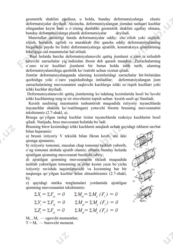 ish maqsadida ixtiyoriy tayanchlarda (tayanchlar shaklda ko`rsatilmagan) yotuvchi birorta brusning muvozanatini tekshiramiz (2.7-shakl, a). brusga qo`yilgan tashqi kuchlar tizimi tayanchlarda reaksiya kuchlarini hosil qiladi. natijada, brus muvozanat holatida bo`ladi. brusning biror kesimidagi ichki kuchlarni aniqlash uchun quyidagi ishlarni navbat bilan bajaramiz: a) brusni ixtiyoriy v tekislik bilan fikran kesib, uni ikki qismga ajratamiz; b) ixtiyoriy tomonni, masalan chap tomonni tashlab yuborib, o`ng tomonni alohida ajratib olamiz; albatta, bunday holatda ajratilgan qismning muvozanati buzilishi tabiiy; d) ajratilgan qismning muvozanatini tiklash maqsadida tashlab yuborilgan tomonning ta`sirini kesim yuza bo`yicha ixtiyoriy ravishda taqsimlanuvchi va kesimning har bir nuqtasiga qo`yilgan kuchlar bilan almashtiramiz (2.7-shakl, b); e) quyidagi statika tenglamalari yordamida ajratilgan qismning muvozanatini tekshiramiz: mx , my — eguvchi momentlar; t = mz — burovchi moment. ichki kuchlar quyidagicha ta`riflanadi: — ajratilgan qismga qo`yilgan tashqi kuch va reaksiya kuchlaridan tekshirilayotgan kesim normaliga mos keluvchi o`qqa nisbatan olingan proyeksiyalarning algebraik yig`indisiga bo`ylama kuch deyiladi; — …