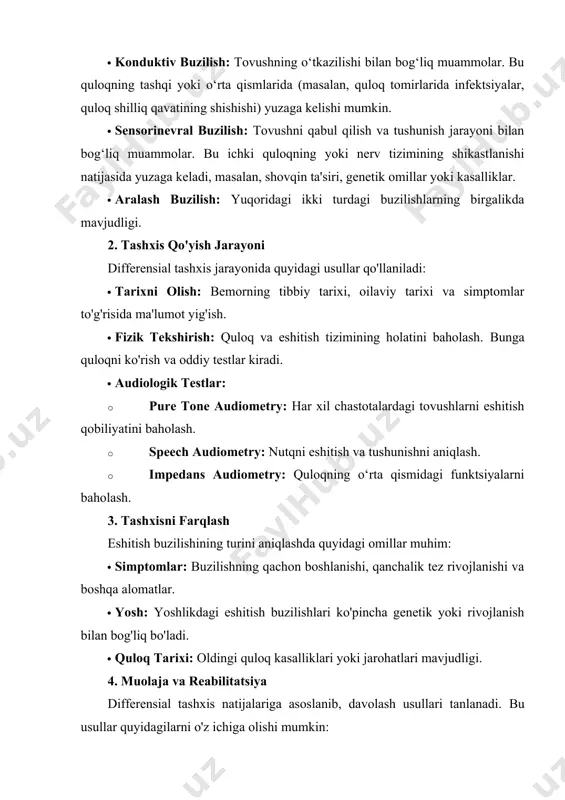 faga bo'linadi: · konduktiv buzilish: tovushning o‘tkazilishi bilan bog‘liq muammolar. bu quloqning tashqi yoki o‘rta qismlarida (masalan, quloq tomirlarida infektsiyalar, quloq shilliq qavatining shishishi) yuzaga kelishi mumkin. · sensorinevral buzilish: tovushni qabul qilish va tushunish jarayoni bilan bog‘liq muammolar. bu ichki quloqning yoki nerv tizimining shikastlanishi natijasida yuzaga keladi, masalan, shovqin ta'siri, genetik omillar yoki kasalliklar. · aralash buzilish: yuqoridagi ikki turdagi buzilishlarning birgalikda mavjudligi. 2. tashxis qo'yish jarayoni differensial tashxis jarayonida quyidagi usullar qo'llaniladi: · tarixni olish: bemorning tibbiy tarixi, oilaviy tarixi va simptomlar to'g'risida ma'lumot yig'ish. · fizik tekshirish: quloq va eshitish tizimining holatini baholash. bunga quloqni ko'rish va oddiy testlar kiradi. · audiologik testlar: · pure tone audiometry: har xil chastotalardagi tovushlarni eshitish qobiliyatini baholash. · speech audiometry: nutqni eshitish va tushunishni aniqlash. · impedans audiometry: quloqning o‘rta qismidagi funktsiyalarni baholash. 3. tashxisni farqlash eshitish buzilishining turini aniqlashda quyidagi omillar muhim: · simptomlar: buzilishning qachon boshlanishi, qanchalik …