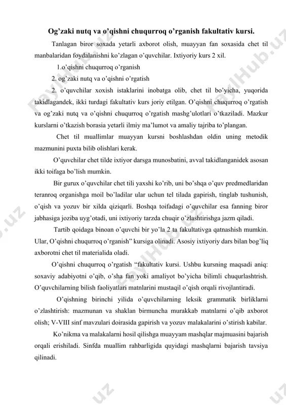 sosiy ixtiyoriy dars bilan bog’liq axborotni chet til materialida oladi. o’qishni chuqurroq o’rgatish “fakultativ kursi. ushbu kursning maqsadi aniq: soxaviy adabiyotni o’qib, o’sha fan yoki amaliyot bo’yicha bilimli chuqurlashtrish. o’quvchilarning bilish faoliyatlari matnlarini mustaqil o’qish orqali rivojlantiradi. o’qishning birinchi yilida o’quvchilarning leksik grammatik birliklarni o’zlashtirish: mazmunan va shaklan birmuncha murakkab matnlarni o’qib axborot olish; v-viii sinf mavzulari doirasida gapirish va yozuv malakalarini o’stirish kabilar. ko’nikma va malakalarni hosil qilishga muayyam mashqlar majmuasini bajarish orqali erishiladi. sinfda muallim rahbarligida quyidagi mashqlarni bajarish tavsiya qilinadi. chet tillaridan fakultativ mashg’ulotlari. matnda uchraydigan grammatik hodisani o’rgatishga mo’ljallangan mashqlar. 1. gapni muallimdan eshtib takrorlash: 2. gapning biror qismini mustaqil o’zgartirish: 3. biror unsur tushurib berilgan gapni to’ldirish: 4. gapni imkoni boricha qisqartirish: 5. gapni kengaytirish: 6. gap turini o’zgartirish: 7. ma’lum gapga o’xshagan qator gaplar tuzish: 8. u.n.v. ni mazkur gap ishtirokida yoritish: 2.matn bilan ishlash mashqlari: 1. matnning qisqacha rejasini tuzish. 2. matn mazmunini …