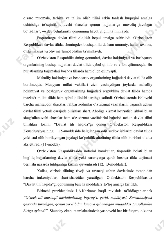 ndi (14-modda). mamlakatimizning barcha boshqaruv organlarida, korxona, muassasa va tashkilotlarda ish yuritish o‘zbek tilida olib borilishi mustahkamlandi (9-modda). mazkur qonunning 24-moddasida “o‘zbekiston respublikasida davlat tiliga yoki boshqa tillarga mensimay yoki xusumat bilan qarash taqiqlanadi. fuqarolarning o‘zaro muomala, tarbiya va ta`lim olish tilini erkin tanlash huquqini amalga oshirishga to‘sqinlik qiluvchi shaxslar qonun hujjatlariga muvofiq javobgar bo‘ladilar”, ― deb belgilanishi qonunning hayotiyligini ta`minlaydi. fuqarolarga davlat tilini o‘qitish bepul amalga oshiriladi. o‘zbekiston respublikasi davlat tilida, shuningdek boshqa tillarda ham umumiy, hunar-texnika, o‘rta maxsus va oliy ma`lumot olishni ta`minlaydi. o‘zbekiston respublikasining qonunlari, davlat hokimiyati va boshqaruv organlarining boshqa hujjatlari davlat tilida qabul qilinib va e`lon qilinmoqda. bu hujjatlarning tarjimalari boshqa tillarda ham e`lon qilinyapti. mahalliy hokimiyat va boshqaruv organlarining hujjatlari davlat tilida olib borilmoqda. muayyan millat vakillari zich yashaydigan joylarda mahalliy hokimiyat va boshqaruv organlarining hujjatlari respublika davlat tilida hamda mazko‘r millat tilida ham qabul qilinishi tartibga solindi. o‘zbekistonda ishlovchi barcha mansabdor shaxslar, rahbar …