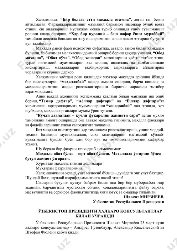 инг катта ҳиссангиз бор. жамиятда соғлом маънавий муҳит асосларини мустаҳкамлаш мақсадида ўтган йили маҳалла фаоллари кўмагида ажралиш ёқасига келиб қолган 21 мингга яқин оила яраштирилгани, 16 мингдан зиёд оиланинг нотинчлигига барҳам берилгани, 5 мингга яқин маҳаллада жиноят содир этилишига йўл қўйилмагани, намунали маҳаллалар сони 1 минг 704 тага етгани албатта таҳсинга лойиқдир. азиз дўстлар! бугунги кескин ва шиддатли глобаллашув даврида юртимизда ўзаро аҳиллик ва тотувлик, меҳр-оқибат ва бағрикенглик тамойилларини, миллий ва умуминсоний қадриятларни асраб-авайлашда маҳаллаларнинг ўрни ва нуфузи тобора ортиб бормоқда. айни пайтда ушбу тизимнинг нуфузи ва фаолияти самарасини кучайтириш, уни фуқаролар ўз фикри ва дардини, таклиф-тавсияларини эркин айтадиган, муаммосига ечим топадиган чинакам халқчил идорага айлантириш ҳар қачонгидан долзарб аҳамият касб этмоқда. халқимизда: “бир болага етти маҳалла ота-она”, деган гап бежиз айтилмаган. фарзандларимизнинг маънавий баркамол инсонлар бўлиб вояга етиши, ёш оилаларнинг мустаҳкам оёққа туриб олишида ушбу тузилманинг ролини янада ошириш, “ҳар бир нуроний – беш нафар ёшга мураббий” тамойили асосида …