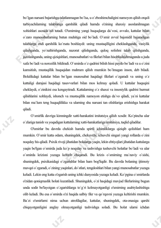 rsani bajarishga odatlanmagan bo`lsa, u o`zboshimchaligini namoyon qilish orqa​li tarbiyachilarning talablariga qarshilik qiladi hamda o'zining shaxsiy asoslanilmagan xohishlari asosida ish tutadi. o'smirning yangi huquqlarga da`vosi, avvalo, kattalar bilan o`zaro munosabatlarning butun muhitiga oid bo`ladi. o`smir avval bajonidil bajaradigan talablarga endi qarshilik ko`rsata boshlaydi: uning mustaqilligini cheklashganda, vasiylik qilishganda, yo`naltirishganda, nazorat qilishganda, quloq solishni talab qilishganda, jazolashganda, uning qiziqishlari, munosabatlari va fikrlari bilan hisoblashishmaganda u juda xafa bo`ladi va norozilik bildiradi. o`smirda o`z qadrini bilish hissi paydo bo`ladi va u o`zini kamsitish, mustaqillik huquqidan mahrum qilish mumkin bo`lmagan inson, deb biladi. bolalikdagi kattalar bilan bo`lgan munosabat haqidagi fikrlari o`zgaradi va uning o`z kattaligi darajasi haqidagi tasavvurlari bilan mos kelmay qoladi. u kattalar huquqini cheklaydi, o`zinikini esa kengaytiradi. kattalarning o`z shaxsi va insoniylik qadrini hurmat qilishlarini xohlaydi, ishonch va musta​qillik namoyon etishga da`vo qiladi, ya`ni kattalar bilan ma`lum teng huquqlilikka va ularning shu narsani tan olishlariga erishishga harakat qiladi. o`smirlik davriga kimningdir …