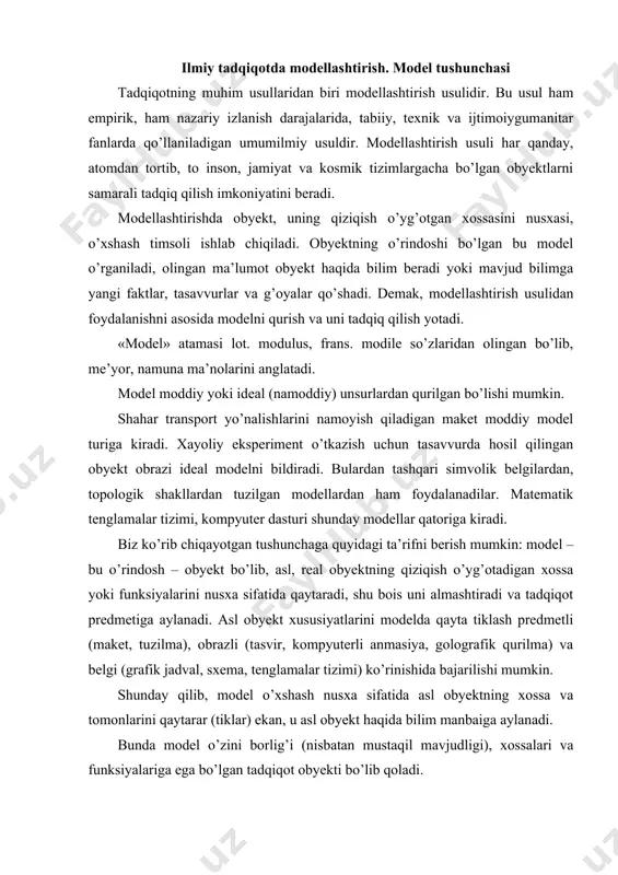 i modelda qayta tiklash predmetli (maket, tuzilma), obrazli (tasvir, kompyuterli anmasiya, golografik qurilma) va belgi (grafik jadval, sxema, tenglamalar tizimi) ko’rinishida bajarilishi mumkin. shunday qilib, model o’xshash nusxa sifatida asl obyektning xossa va tomonlarini qaytarar (tiklar) ekan, u asl obyekt haqida bilim manbaiga aylanadi. bunda model o’zini borlig’i (nisbatan mustaqil mavjudligi), xossalari va funksiyalariga ega bo’lgan tadqiqot obyekti bo’lib qoladi. model va asl obyekt o’rtasidagi munosabat gomomorfizm (shakliy o’hshashlik) va izomorfizm (nuqtali, aynan, aniq o’xshashlik) tushunchalari orqali izohlanadi. gomomorfik munosabat deganda model va obyekt o’rtasida to’liq bo’lmagan shakliy o’xshashlik qayd qilinadi. geografik xarita biron-bir o’lkaning gomomorfik modeli hisoblanadi. izomorfik munosabatda obyekt va model, ularning parametrlari o’rtasida katta aniqlikdagi o’xshashlik, aynanlik mavjud.mars planetasidan o’zi yurar robot orqali yuborilgan foto suratlar planeta sathini izomorfik modeli sifatida tadqiq qilinadi. tadqiqot olib borish maqsadida model ikki yo’nalishda tuziladi va o’rganiladi: 1) oldin obyektni nusxa-modeli quriladi, keyin uni o’rganish boshlanadi. asosiy vazifa obyektni mumkin qadar …