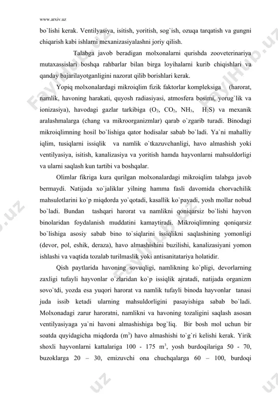 o`ladi. molxonadagi zarur haroratni, namlikni va havoning tozaligini saqlash asosan ventilyasiyaga ya`ni havoni almashishiga bog`liq. bir bosh mol uchun bir soatda quyidagicha miqdorda (m3) havo almashishi to`g`ri kelishi kerak. yirik shoxli hayvonlarni kattalariga 100 - 175 m3, yosh burdoqilariga 50 - 70, buzoklarga 20 – 30, emizuvchi ona chuchqalarga 60 – 100, burdoqi chuchqalarga 30 – 70, qo`ylarga 20 – 30, tuxum tug`uvchi tovuqlarga 4 – 5, kurkasi 3 – 4, broyler jo`jalarga 2,5 – 3m3 . ammo hayvonlar yashash sharoitiga qarab shu mikroiqlimga moslasha boradi. ammo yuqori va sifatli mahsulot olish uchun hamma zonalarda ilmiy tekshirish ishlari olib borib mikroiqlim me`yorlarini aniqlash kerak. sigirxonada - g`unojinlar bog`lanmay boqilsa harorat +3 – 50с, namlik 80 – 85%, havoning harakati 0,5 – 1 m/sek, tug`riqxonada harorat +10 – 12 0с, nisbiy namlik 70%, havo harorati 0,3 – 0,5 m/sek. tabiiy va sun`iy yoritish me`yorlari har xil turdagi hayvonlar uchun quyidagicha bo`ladi: …
