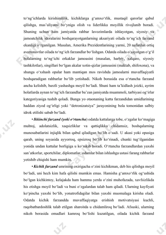 ga muhtoj, adolatsizlik, xaqsizliklar va qattiqlikka chidamsiz, boshqalarning munosabatlarini injiqlik bilan qabul qiladigan bo‘lib o‘sadi. u akasi yoki opasiga qarab, uning soyasida ayyorroq, epsizroq bo‘lib ko‘rinadi, chunki tug‘ilganidan yonida undan kattalar borligiga u ko‘nikib boradi. o‘rtancha farzandlardan yaxshi san’atkorlar, sportchilar, diplomatlar, odamlar bilan ishlashga ustasi farang rahbarlar yetishib chiqishi ham mumkin. · kichik farzand umrining oxirigacha o‘zini kichikman, deb his qilishga moyil bo‘ladi, uni hech kim hafa qilishi mumkin emas. hamisha g‘amxo‘rlik og‘ushida bo‘lgan kichkintoy, kelajakda ham hamma yerda o‘zini muhofazada, xavfsizlikda his etishga moyil bo‘ladi va buni o‘zgalardan talab ham qiladi. ularning kayfiyati ko‘pincha yaxshi bo‘lib, yonatrofidagilar bilan yaxshi muomalaga kirisha oladi. odatda kichik farzandda muvaffaqiyatga erishish motivatsiyasi kuchli, raqobatbardoshlik talab etilgan sharoitda u chidamliroq bo‘ladi. afsuski, ularning nikoh borasida omadlari kamroq bo‘lishi kuzatilgan, oilada kichik farzand bo‘lganlar salga ajralishni o‘ylaydi, chunki ulardan yaxshi vafodor, chidamli er yoki xotin chiqmaydi. shu bois, turmush qurishga ham unchalik shoshmaydi, chunki o‘ziga …