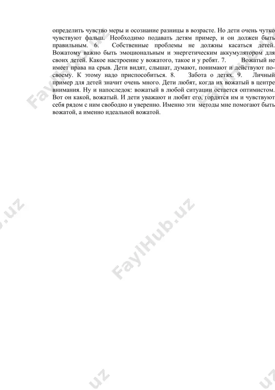 атый независимо от опыта работы, должен постоянно работать над собой, над своим духовным и культурным ростом, упорно овладевать огромным комплексом знаний, приемов, методов руководства детьми. итак, какие методы я знаю и предпринимаю в своей вожатской работе: 1. ни в коем случае нельзя "воевать" с детьми, уходить от конфликта вожатому необходимо всеми способами. и, конечно же, ребенку важно чувствовать со стороны вожатого уважение к себе. 2. как легко может обидеть ребенка взрослый человек недостаточным вниманием. не стоит без приглашения вторгаться в жизнь ребенка, в его взаимоотношения с другими людьми, в его внутренний мир. важнее заслужить это приглашение. 3. не бояться требовать, если требования разумны. дети это поймут и примут. 4. не забывать, что у ребенка есть своя точка зрения. мало просто самому считать, что поступаешь правильно и справедливо, надо, чтобы и ребенок это понимал. убедить его в этом, и они будут верить. 5. степень откровенности с детьми поможет определить чувство меры …