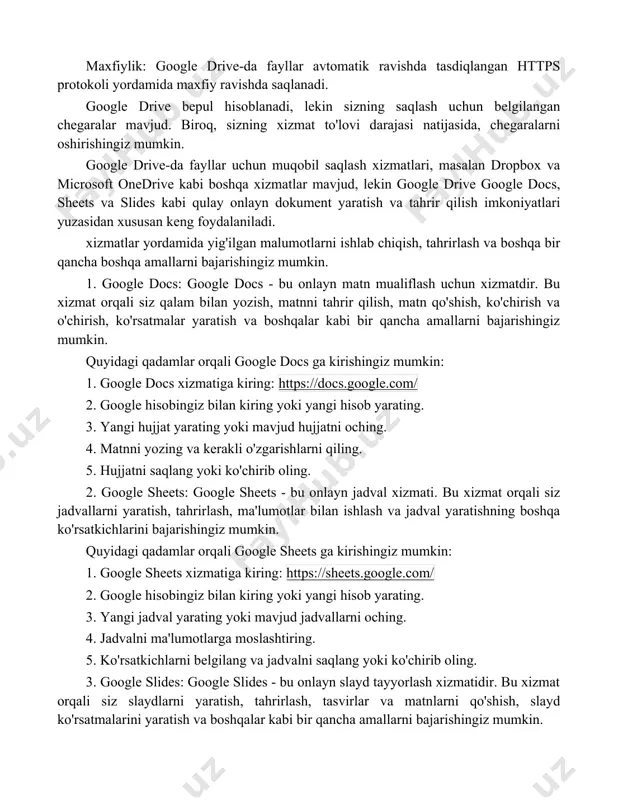 alikda ishlash: boshqa odamlar bilan fayllarni ulashish, ularga qo'shilish, sharhlar yaratish va ulardan foydalanish imkoniyati mavjud. maxfiylik: google drive-da fayllar avtomatik ravishda tasdiqlangan https protokoli yordamida maxfiy ravishda saqlanadi. google drive bepul hisoblanadi, lekin sizning saqlash uchun belgilangan chegaralar mavjud. biroq, sizning xizmat to'lovi darajasi natijasida, chegaralarni oshirishingiz mumkin. google drive-da fayllar uchun muqobil saqlash xizmatlari, masalan dropbox va microsoft onedrive kabi boshqa xizmatlar mavjud, lekin google drive google docs, sheets va slides kabi qulay onlayn dokument yaratish va tahrir qilish imkoniyatlari yuzasidan xususan keng foydalaniladi. xizmatlar yordamida yig'ilgan malumotlarni ishlab chiqish, tahrirlash va boshqa bir qancha boshqa amallarni bajarishingiz mumkin. 1. google docs: google docs - bu onlayn matn mualiflash uchun xizmatdir. bu xizmat orqali siz qalam bilan yozish, matnni tahrir qilish, matn qo'shish, ko'chirish va o'chirish, ko'rsatmalar yaratish va boshqalar kabi bir qancha amallarni bajarishingiz mumkin. quyidagi qadamlar orqali google docs ga kirishingiz mumkin: 1. google docs xizmatiga …