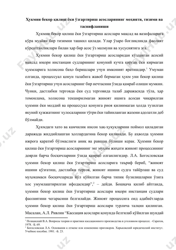нция судлари фаолиятини чегарасини белгилайди. жиноят процессига оид адабиётларда ҳукмни бекор қилиш ёки ўзгартириш асослари турлича талқин қилинган. масалан, а.л. ривлин “кассация асослари қонунда белгилаб қўйилган шундай мезонларки, юқори босқич судлари уларга таяниб, ишда мавжуд бўлган ва тарафлар томонидан тақдим этилган материалларга асосланиб, ҳукмнинг қонунийлиги, асослилигини текширади”, [footnoteref:3] - дейди. [2: богословская л.а. основания к отмене или изменению приговоров. харьковский юридический институт. учебное пособие. 1981. -б. 23. ] [3: ривлин а.л. пересмотр приговоров. –м.: 1958. -168 б.] а.л. ривлиннинг “кассация асослари – бу муайян мезонлардир”[footnoteref:4] деган фикри ҳам жуда ўринли. дарҳақиқат, бу асослар йўл қўйилган қонун бузилишларидан далолат беради ва ҳукмни бекор бўлишига ёки ўзгаришига олиб келади, хусусан, юқори инстанция судлари ҳукмнинг қонунийлиги, асослилиги ва адолатлилигини текширишлари учун мезон вазифасини ўтайди. бу ўринда б.м. тавровскийнинг қуйидаги фикрига ҳам қўшилса бўлади. унинг фикрича, “бу қонун талабларини суриштирувчи, терговчи, айблов хулосасини тасдиқлаган прокурор ёки ишни мазмунан кўрган судьянинг жиноят ишини тергов қилиш …