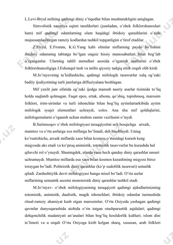 ori, irirn-sirimlar va turli ishonchlar bilan bog’liq aytimlartarkibida ayrim mifologik syujet elementlari uchraydi, xolos. ana shu mif qoldiqlarini, mifologemalarni o’rganish uchun muhim zamin vazifasini o’taydi. b.sarimsoqov o’zbek mifologiyasi taraqqiyotini uch bosqichga arxaik, mumtoz va o’rta asrlarga xos miflarga bo’linadi, deb hisoblaydi. uning ko’rsatishicha, arxaik miflarda xaos bilan kosmos o’rtasidagi kurash keng miqyosda aks etadi va ko’proq animistik, totemistik tasavvurlar bu kurashda hal qiluvchi rol o’ynaydi. shuningdek, ularda yana hech qanday diniy qarashlar unsuri uchramaydi. mumtoz miflarda esa xaos bilan kosmos kurashining miqyosi biroz toraygan bo’ladi. politeistik diniy qarashlar (ko’p xudolilik tasawuri) ustunlik qiladi. zardushtiylik davri mifologiyasi bunga misol bo’ladi. o’rta asrlar miflarining semantik asosini monoteistik diniy qarashlar tashkil etadi. m.jo’rayev- o’zbek mifologiyasining taraqqiyoti qadimgi ajdodlarimizning totemistik, animistik, dualistik, magik ishonchlari; ibtidoiy odamlar turmushida ritual-ramziy ahamiyat kasb etgan marosimlar; o’rta osiyoda yashagan qadimgi qavmlar dunyoqarashida aiohida o’rin tutgan otashparastiik aqidalari; qadimgi dehqonchilik madaniyati an’analari bilan bog’liq hosildorlik kultlari; islom dini ta’limoti …