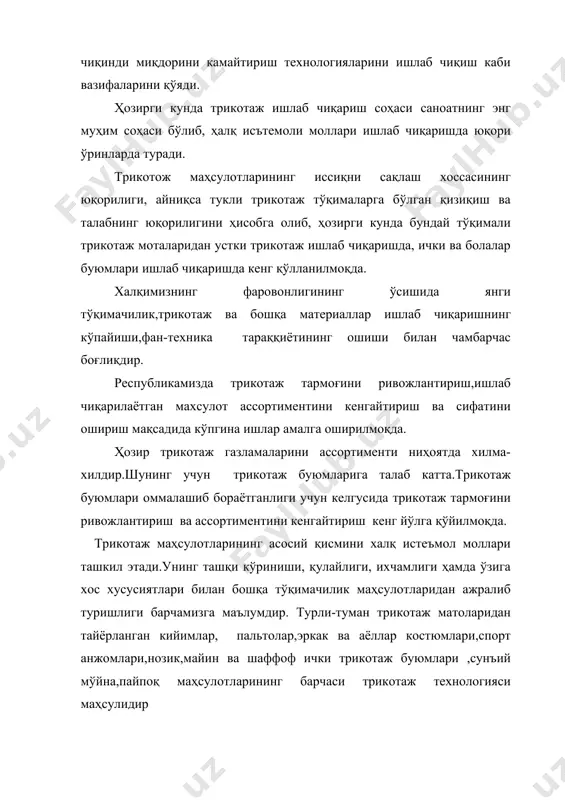 сиқни сақлаш хоссасининг юқорилиги, айниқса тукли трикотаж тўқималарга бўлган қизиқиш ва талабнинг юқорилигини ҳисобга олиб, ҳозирги кунда бундай тўқимали трикотаж моталаридан устки трикотаж ишлаб чиқаришда, ички ва болалар буюмлари ишлаб чиқаришда кенг қўлланилмоқда. халқимизнинг фаровонлигининг ўсишида янги тўқимачилик,трикотаж ва бошқа материаллар ишлаб чиқаришнинг кўпайиши,фан-техника тараққиётининг ошиши билан чамбарчас боғлиқдир. республикамизда трикотаж тармоғини ривожлантириш,ишлаб чиқарилаётган махсулот ассортиментини кенгайтириш ва сифатини ошириш мақсадида кўпгина ишлар амалга оширилмоқда. ҳозир трикотаж газламаларини ассортименти ниҳоятда хилма-хилдир.шунинг учун трикотаж буюмларига талаб катта.трикотаж буюмлари оммалашиб бораётганлиги учун келгусида трикотаж тармоғини ривожлантириш ва ассортиментини кенгайтириш кенг йўлга қўйилмоқда. трикотаж маҳсулотларининг асосий қисмини халқ истеъмол моллари ташкил этади.унинг ташқи кўриниши, қулайлиги, ихчамлиги ҳамда ўзига хос хусусиятлари билан бошқа тўқимачилик маҳсулотларидан ажралиб туришлиги барчамизга маълумдир. турли-туман трикотаж матоларидан тайёрланган кийимлар, пальтолар,эркак ва аёллар костюмлари,спорт анжомлари,нозик,майин ва шаффоф ички трикотаж буюмлари ,сунъий мўйна,пайпоқ маҳсулотларининг барчаси трикотаж технологияси маҳсулидир трикотажда унинг ранги ва ип арқоғи билан бошланади.турли йигириш турлари ва тўқиш хилма-хиллиги …