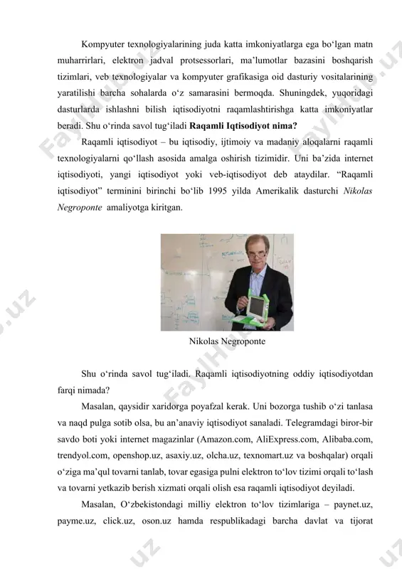 iqtisodiyot – bu iqtisodiy, ijtimoiy va madaniy aloqalarni raqamli texnologiyalarni qo‘llash asosida amalga oshirish tizimidir. uni ba’zida internet iqtisodiyoti, yangi iqtisodiyot yoki veb-iqtisodiyot deb ataydilar. “raqamli iqtisodiyot” terminini birinchi bo‘lib 1995 yilda amerikalik dasturchi nikolas negroponte amaliyotga kiritgan. nikolas negroponte shu o‘rinda savol tug‘iladi. raqamli iqtisodiyotning oddiy iqtisodiyotdan farqi nimada? masalan, qaysidir xaridorga poyafzal kerak. uni bozorga tushib o‘zi tanlasa va naqd pulga sotib olsa, bu an’anaviy iqtisodiyot sanaladi. telegramdagi biror-bir savdo boti yoki internet magazinlar (amazon.com, aliexpress.com, alibaba.com, trendyol.com, openshop.uz, asaxiy.uz, olcha.uz, texnomart.uz va boshqalar) orqali o‘ziga ma’qul tovarni tanlab, tovar egasiga pulni elektron to‘lov tizimi orqali to‘lash va tovarni yetkazib berish xizmati orqali olish esa raqamli iqtisodiyot deyiladi. masalan, o‘zbekistondagi milliy elektron to‘lov tizimlariga – paynet.uz, payme.uz, click.uz, oson.uz hamda respublikadagi barcha davlat va tijorat banklarining elektron saytlari va mobil ilovalarini keltirish mumkin. aslida, hammamiz anchadan beri raqamli iqtisodiyot ichidamiz, uning qulayliklaridan foydalanamiz. xususan oylik maoshimiz plastik kartaga …