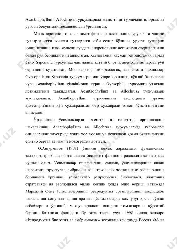 ри мустақиллиги, acanthophyllum туркумининг эволюцияси урғочи археспорийнинг кўп ҳужайралидан бир ҳужайрали томон йўналганлигини аниқлаган. ўрганилган ўсимликларда вегетатив ва генератив органларнинг шаклланиши acanthophyllum ва allochrusa туркумларида ксероморф омилларнинг таъсирида ўзига хос мослашув белгилари ҳосил бўлганлигини ёритиб берган ва илмий монография яратган. о.ашурметов (1987) ўзининг юксак даражадаги фундаментал тадқиқотлари билан ботаника ва биология фанининг равнақига катта ҳисса қўшган олим. ўсимликлар генофондини сақлаш, ўсимликларнинг яшаш шароитига структурал, эмбрионал ва антэкологик мосланиш жараёнларининг боришини ўрганиш, ўсимликлар репродуктив биологияси, адаптация стратегияси ва эволюцияси билан боғлиқ ҳолда олиб бориш, натижада марказий осиё ўсимликларининг репродуктив органларининг эволюцион шаклланиш қонуниятларини яратган, ўсимликларда кам уруғ ҳосил бўлиш сабабларини ўрганиб, маҳсулдорликни ошириш томонларини кўрсатиб берган. ботаника фанидаги бу хизматлари учун 1998 йилда халқаро «репродуктив биология ва эмбриология» ассоциацияси ҳамда россия фа ва россия ботаниклар жамияти томонидан таъсис этилган с.г.навашин медали билан мукофотланган. олий ўқув юртларида фойдаланиш учун «ўсимликлар анатомияси ва морфологияси» (1991), «биология фанидан тест синов саволлари» (1994), «биология атамаларининг …