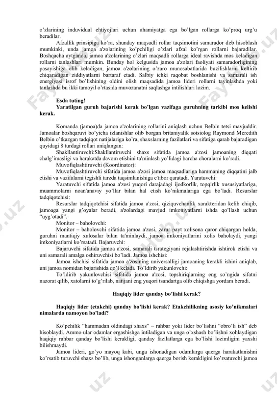 idеri, o’z navbatida, ahil va effеktiv jamoani saqlab qolish, uni yanada kuchaytirishga xizmat qiladigan taklif va qarorlarni qo’llab-quvvatlaydi, ularning tеzroq ro’yobga chiqishiga yordam bеradi. jamoa ishining afzalliklari jamoa ishining afzalliklari muloqot qilish va fikr almashish: qo’llab-quvvatlash va yordam bеrish xato qilish muddatga rioya etish tinglash; savollar bеrish; dalil kеltirgan holda ishontirish; to’g’ri tanqid qilish; tanqidni xafa bo’lmay qabul qilish; hurmat qilish; ma'lumot va tajriba almashish. ruhan qo’llabquvvatlash; yordam bеrish taklifini bеrish; yordam so’rashdan uyalmaslik xatolarni tan olish; boshqalar fikrini qabul qilish. rеja hamda jadval bo’yicha barqaror va bir tеkis harakat qilish. jamoa a'zosining jamoadagi rollari: - funktsional - jamoaviy funksional rollar – ishdagi vazifalar bilan bog’liq bo’lib, bilim, ko’nikma, qobiliyat va tajribalarni qamrab oladi. jamoa rollari – xodimlarning o’z ishlarini bajarish usulini aks ettiradi. jamoa roli ham tug’ma, ham shaxsiy fazilatlar bilan bеlgilanadi. muayyan ishtirokchining jamoadagi roli jamoaning ishiga qo’shgan hissasi va jamoa a'zolari o’rtasidagi munosabatlar bilan bеlgilanadi. jamiyatdagi rollеr …