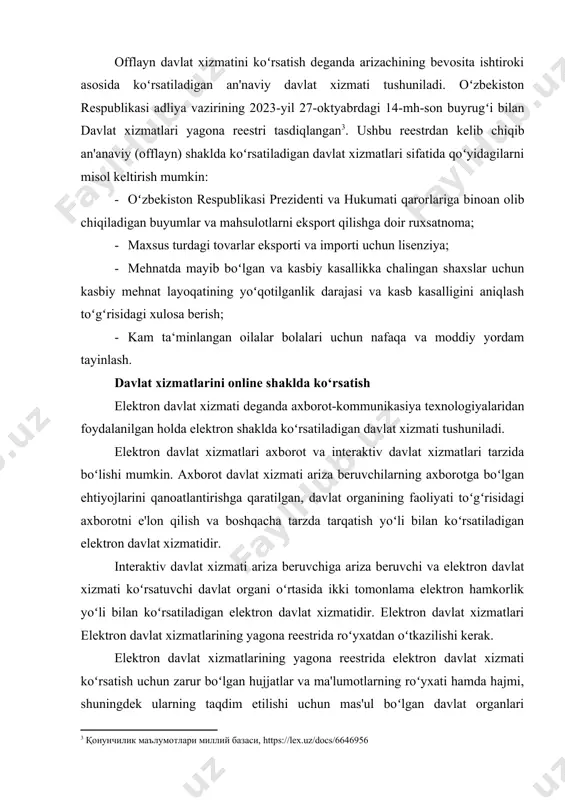 ining 2023-yil 27-oktyabrdagi 14-mh-son buyrugʻi bilan davlat xizmatlari yagona reestri tasdiqlangan[footnoteref:3]. ushbu reestrdan kelib chiqib an'anaviy (offlayn) shaklda koʻrsatiladigan davlat xizmatlari sifatida qoʻyidagilarni misol keltirish mumkin: [3: қонунчилик маълумотлари миллий базаси, https://lex.uz/docs/6646956] - oʻzbekiston respublikasi prezidenti va hukumati qarorlariga binoan olib chiqiladigan buyumlar va mahsulotlarni eksport qilishga doir ruxsatnoma; - maxsus turdagi tovarlar eksporti va importi uchun lisenziya; - mehnatda mayib boʻlgan va kasbiy kasallikka chalingan shaxslar uchun kasbiy mehnat layoqatining yoʻqotilganlik darajasi va kasb kasalligini aniqlash toʻgʻrisidagi xulosa berish; - kam ta‘minlangan oilalar bolalari uchun nafaqa va moddiy yordam tayinlash. davlat xizmatlarini online shaklda ko‘rsatish elektron davlat xizmati deganda axborot-kommunikasiya texnologiyalaridan foydalanilgan holda elektron shaklda koʻrsatiladigan davlat xizmati tushuniladi. elektron davlat xizmatlari axborot va interaktiv davlat xizmatlari tarzida boʻlishi mumkin. axborot davlat xizmati ariza beruvchilarning axborotga boʻlgan ehtiyojlarini qanoatlantirishga qaratilgan, davlat organining faoliyati toʻgʻrisidagi axborotni e'lon qilish va boshqacha tarzda tarqatish yoʻli bilan koʻrsatiladigan elektron davlat xizmatidir. interaktiv davlat …