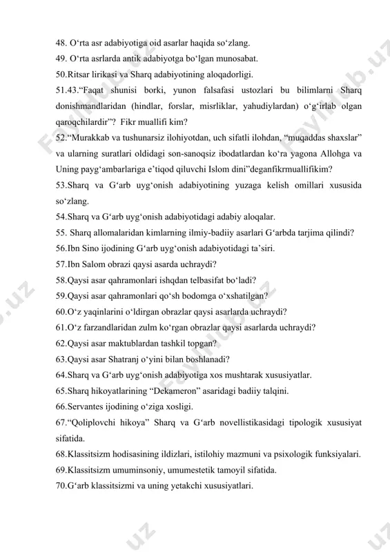 56. ibn sino ijodining gʻarb uyg‘onish adabiyotidagi ta’siri. 57. ibn salom obrazi qaysi asarda uchraydi? 58. qaysi asar qahramonlari ishqdan telbasifat bo‘ladi? 59. qaysi asar qahramonlari qo‘sh bodomga o‘xshatilgan? 60. o‘z yaqinlarini o‘ldirgan obrazlar qaysi asarlarda uchraydi? 61. o‘z farzandlaridan zulm ko‘rgan obrazlar qaysi asarlarda uchraydi? 62. qaysi asar maktublardan tashkil topgan? 63. qaysi asar shatranj o‘yini bilan boshlanadi? 64. sharq va gʻarb uyg‘onish adabiyotiga xos mushtarak xususiyatlar. 65. sharq hikoyatlarining “dekameron” asaridagi badiiy talqini. 66. servantes ijodining o‘ziga xosligi. 67. “qoliplovchi hikoya” sharq va gʻarb novellistikasidagi tipologik xususiyat sifatida. 68. klassitsizm hodisasining ildizlari, istilohiy mazmuni va psixologik funksiyalari. 69. klassitsizm umuminsoniy, umumestetik tamoyil sifatida. 70. gʻarb klassitsizmi va uning yetakchi xususiyatlari. 71. islom sharqiga xos klassitsizm tamoyili va uning gʻarb klassitsizmi bilan munosabati. 72. ma’rifatchilik adabiyotining nazariy asoslari. 73. gʻarb ma’rifatchiligi haqida fikr yuriting. 74. fransuz ma’rifatchilik adabiyotiga oid asarlar haqida so‘zlang. 75. turkistonda jadidchilik harakatining yuzaga kelishi haqida …