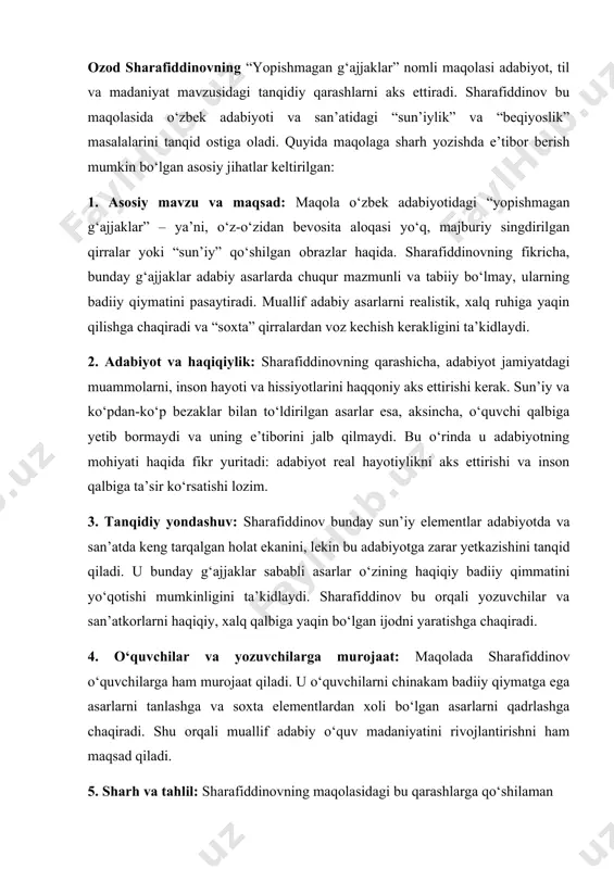 g badiiy qiymatini pasaytiradi. muallif adabiy asarlarni realistik, xalq ruhiga yaqin qilishga chaqiradi va “soxta” qirralardan voz kechish kerakligini ta’kidlaydi. 2. adabiyot va haqiqiylik: sharafiddinovning qarashicha, adabiyot jamiyatdagi muammolarni, inson hayoti va hissiyotlarini haqqoniy aks ettirishi kerak. sun’iy va ko‘pdan-ko‘p bezaklar bilan to‘ldirilgan asarlar esa, aksincha, o‘quvchi qalbiga yetib bormaydi va uning e’tiborini jalb qilmaydi. bu o‘rinda u adabiyotning mohiyati haqida fikr yuritadi: adabiyot real hayotiylikni aks ettirishi va inson qalbiga ta’sir ko‘rsatishi lozim. 3. tanqidiy yondashuv: sharafiddinov bunday sun’iy elementlar adabiyotda va san’atda keng tarqalgan holat ekanini, lekin bu adabiyotga zarar yetkazishini tanqid qiladi. u bunday g‘ajjaklar sababli asarlar o‘zining haqiqiy badiiy qimmatini yo‘qotishi mumkinligini ta’kidlaydi. sharafiddinov bu orqali yozuvchilar va san’atkorlarni haqiqiy, xalq qalbiga yaqin bo‘lgan ijodni yaratishga chaqiradi. 4. o‘quvchilar va yozuvchilarga murojaat: maqolada sharafiddinov o‘quvchilarga ham murojaat qiladi. u o‘quvchilarni chinakam badiiy qiymatga ega asarlarni tanlashga va soxta elementlardan xoli bo‘lgan asarlarni qadrlashga chaqiradi. shu orqali …