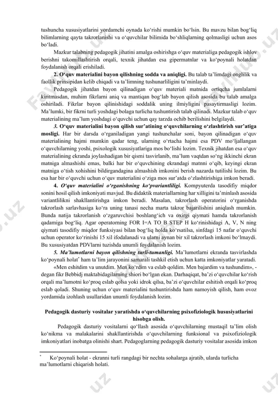 asi, internet-navigatorlar, tarmoq operatsion tizimlari, telekommunikatsiya, boshqaruv vositalari (o‘qitish jarayonini individual va jamoaviy ishlari, tashqi qayta aloqa) kiradi. estetik talablarga quyidagilar kiradi: tartiblilik va ifodalilik (elementlari, joylashishi, o‘lchami, rangi), bezashning funksional vazifasi va ergonomik talablarga mosligi. maxsus talablarga quyidagilar kiradi: interfaollik, maqsadga yo‘nalganlik, mustaqillik va moslashuvchanlik, audiolashtirish, ko‘rgazmalilik, kirish nazorati, intellektual rivojlanish, differensiatsiyalash(tabaqalashtirish), kreativlik, ochiqlik, qayta aloqa, funksionalilik, ishonchlilik. ergonomik talablarga quyidagilar kiradi: do‘stonalik, foydalanuvchiga moslashish, ekran shakllarini tashkil etish. metodik talablar pedagogik dasturiy vositalar asosida o‘qitishga mo‘ljallangan o‘quv fanining o‘ziga xos xususiyatlarini, uning qonuniyatlarini, izlanish metodlari, axborotga ishlov berishning zamonaviy usullarini joriy qilish imkoniyatlarini hisobga olishni ko‘zda tutadi. fanlardan yaratiladigan pedagogik dasturiy vositalar quyidagi metodik talablarga javob berishi kerak: 1. pedagogik dasturiy vositalar – o‘quv materialini taqdim etishning tushunchali, obrazli va harakatli komponentlarining o‘zaro bog‘liqligiga tayangan holda qurilishi. 2. pedagogik dasturiy vositalar - o‘quv materialini yuqori tartibli tuzilma ko‘rinishida ta’minlashi. fanlararo mantiqiy o‘zaro bog‘liqlikning hisobga olinishi. 3. pedagogik dasturiy …