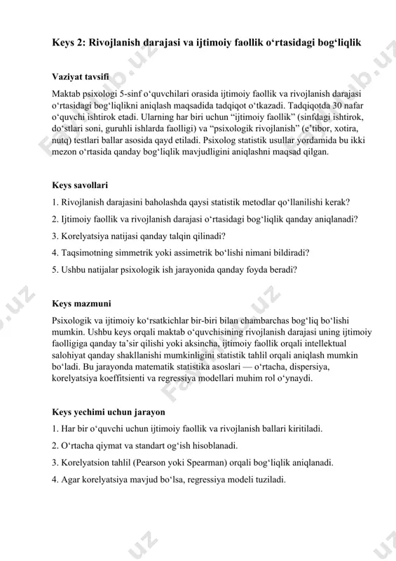 yonida qanday foyda beradi? keys mazmuni psixologik va ijtimoiy ko‘rsatkichlar bir-biri bilan chambarchas bog‘liq bo‘lishi mumkin. ushbu keys orqali maktab o‘quvchisining rivojlanish darajasi uning ijtimoiy faolligiga qanday ta’sir qilishi yoki aksincha, ijtimoiy faollik orqali intellektual salohiyat qanday shakllanishi mumkinligini statistik tahlil orqali aniqlash mumkin bo‘ladi. bu jarayonda matematik statistika asoslari — o‘rtacha, dispersiya, korelyatsiya koeffitsienti va regressiya modellari muhim rol o‘ynaydi. keys yechimi uchun jarayon 1. har bir o‘quvchi uchun ijtimoiy faollik va rivojlanish ballari kiritiladi. 2. o‘rtacha qiymat va standart og‘ish hisoblanadi. 3. korelyatsion tahlil (pearson yoki spearman) orqali bog‘liqlik aniqlanadi. 4. agar korelyatsiya mavjud bo‘lsa, regressiya modeli tuziladi. 5. natijalar asosida individual psixologik tavsiyalar ishlab chiqiladi. keys savollariga javob uchun tavsiyalar ma’lumotlar miqdori kam bo‘lsa, spearman korelyatsiyasidan foydalaning. korelyatsiya kuchli bo‘lishi mumkin, lekin uni sabablilik deb talqin qilmaslik kerak. har ikki o‘zgaruvchi interval yoki tartibli o‘lchovda bo‘lishi lozim. natijalarni grafik shaklda vizualizatsiya qilish foydali statistik xulosalarni amaliy psixologik …