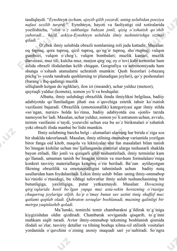 gan vazifaviy uslubdir. u yana ilmiy-texnikaviy, ilmiy-hujjat, ilmiy-ommabop, o`quv-ilmiy, publitsistik kabi jabhalarga ega. fanning u yoki bu sohasiga oid tushunchalarni ifodalovchi termin va atamalarga boyligi ilmiy uslubning eng asosiy xususiyatlaridan biridir. ko`rinadiki, ilmiy uslub adabiy tilning mehyorlarini to`la saqlash bilan ajralib turadi. bu uslubda nutqning ixcham bo`lishiga intilish kuchli, lekin sintaktik qurilma ko`pincha murakkab bo`ladi. ilmiy uslubda tabiat va ijtimoiy hayotdagi hodisalar aniq tahriflanadi, tushintiriladi. bu stilg’ o`zining alohida vazifaga ega ekanligi bilan ajiralib turadi. ilmiy uslub ilmiy terminologiya bilan bog`liq. odatda, terminlar ilmiy stilning leksikasini tashkil qiladi. lekin asarlar tili faqat terminlardangina tashkil topmay, unda ko`p ahnolilik xusisiyatiga ega bo`lgan umumxalq so`zlari ham keng qo`llanadi. ilmiy uslub emotsional va obrazli bo`yoqqa ham ega bo`ladi. bu stilning aniq va ravshan bo`lishini uning obrazli va emotsionalligiga qarama-qarshi ko`yish to`g`ri emas. buni falsafa, matematika, mexanika singari aniq fanlar doirasida ham kuzatish mumkin. polyak olimi leopolg’d infelg’dining butun dunyoga mashhur fizik tadqiqotchi eynshteyn …