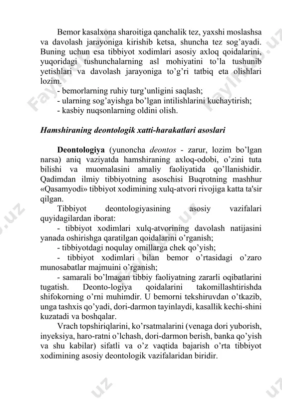 rini kuchaytirish; - kasbiy nuqsonlarning oldini olish. hamshiraning deontologik xatti-harakatlari asoslari deontologiya (yunoncha deontos - zarur, lozim bo’lgan narsa) aniq vaziyatda hamshiraning axloq-odobi, o’zini tuta bilishi va muomalasini amaliy faoliyatida qo’llanishidir. qadimdan ilmiy tibbiyotning asoschisi buqrotning mashhur «qasamyodi» tibbiyot xodimining xulq-atvori rivojiga katta ta'sir qilgan. tibbiyot deontologiyasining asosiy vazifalari quyidagilardan iborat: - tibbiyot xodimlari xulq-atvorining davolash natijasini yanada oshirishga qaratilgan qoidalarini o’rganish; - tibbiyotdagi noqulay omillarga chek qo’yish; - tibbiyot xodimlari bilan bemor o’rtasidagi o’zaro munosabatlar majmuini o’rganish; - samarali bo’lmagan tibbiy faoliyatning zararli oqibatlarini tugatish. deonto-logiya qoidalarini takomillashtirishda shifokorning o’rni muhimdir. u bemorni tekshiruvdan o’tkazib, unga tashxis qo’yadi, dori-darmon tayinlaydi, kasallik kechi-shini kuzatadi va boshqalar. vrach topshiriqlarini, ko’rsatmalarini (venaga dori yuborish, inyeksiya, haro-ratni o’lchash, dori-darmon berish, banka qo’yish va shu kabilar) sifatli va o’z vaqtida bajarish o’rta tibbiyot xodimining asosiy deontologik vazifalaridan biridir. tibbiyot hamshirasi bemor bilan muomala qilishda axloq qoidalariga amal qilish bilan birga, sabr-toqatli bo’lish va o’zini …