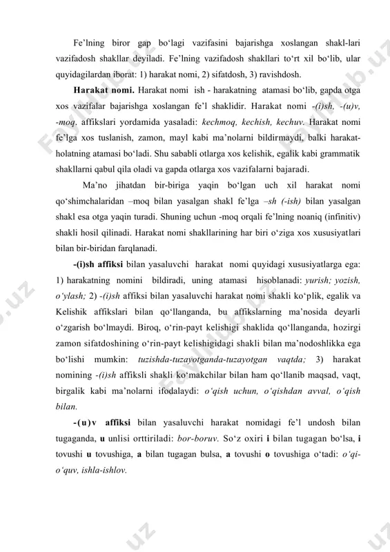 agan bo‘lsa, i tovushi u tovushiga, a bilan tugagan bulsa, a tovushi o tovushiga o‘tadi: o‘qi-o‘quv, ishla-ishlov. -(u)v affiksi bilan yasaluvchi shakl ko‘proq ot ma’nosida qo‘llanadi. shu bois, -(u)v affiksi yordamida yasalgan harakat nomining ayrimlari butunlay otga ko‘chgan bo‘ladi: saylov, chanqov, qistov, o‘quv kabi. -moq affiksi bilan yasaluvchi harakat nomi -(u)v affiksi yordamida yasaluvchi shaklga nisbatan ham kam qo‘llanadi. harakat nomi shakllari har doim ham biri o‘rnida ikkinchisini qo‘llab bo‘lmaydi. masalan,talabalarning bilim olishini yaxshi tashkillashtirish uchun mustaqil talimga alohida e’tibor berish zarur, gapida qo‘llangan –ish qo‘shimchasi bilan shakllangan barcha harakat nomini –moq yoki –v/uv qo‘shimchali shakl bilan almashtirib bo‘lmaydi. harakat nomining yuqoridagi uchala shakli ham bo‘lishsizlik ko‘rsatkichi -ma affiksini qabul qilmaydi. ularning bo‘lishsiz shakli -maslik affiksi yordamida yasaladi: ketmaslik, aytmaslik kabi. –maslik asosida hosil bo‘lgan bo‘lishsizlik harakat nomining boshqa shakllariga nisbatan –sh (-ish) affiksiga mazmunan yaqinligi mavjud: o‘qish-o‘qimaslik. borish-bormaslik. sifatdosh sifat kabi narsaning belgisini bildirib, gapda aniqlovchi vazifasiga xoslangan fe’l …