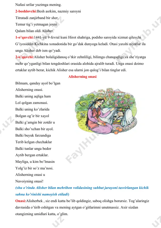 ir zotdir u balki sho’xchan bir ayol. balki buyuk farzandiga terib kelgan chechaklar balki tunlar unga bedor aytib bergan ertaklar. mayliga, u kim bo’lmasin yolg’iz bir so’z ma’nosi. alisherning onasi u navoiyning onasi! (shu o’rinda alisher bilan mehribon volidasining suhbat jarayoni tasvirlangan kichik sahna ko’rinishi namoyish etiladi) onasi:alisherbek , siz endi katta bo’lib qoldingiz, saboq olishga borursiz. tog’alaringiz davrasida o’tirib eshitgan va mening aytgan o’gitlarimni unutmassiz. axir sizdan otangizning umidlari katta, o’glim. alisher: - albatta, onajon, sizning har bir so’zingiz, ertaklaru o’gitlaringiz har doim qulog’im ostida jaranglab turur. onasi:alisher yoshligidan kitob bilan do’stlashadi. mutolaa va ilm olishni o’zining sevimli mashg’ulotio deb biladi. avtor :ilgari zamonda g’iyosiddin –kichkina degan odamning alisher ismli o’g’li bo’lgan ekan. bola yoshligidan ziyrak bo’lib o’sibdi. u yetti yoshga to’lganda, she’rlar yoza boshlabdi. odamlar u yozgan she’rlarni quloq berib tinglaydigan bo’lishibdi. lekin bola yozgan she’rlarining tagiga o’z nomini nima deb qo’yishini bilmas emish. alisher bir kuni yangi …