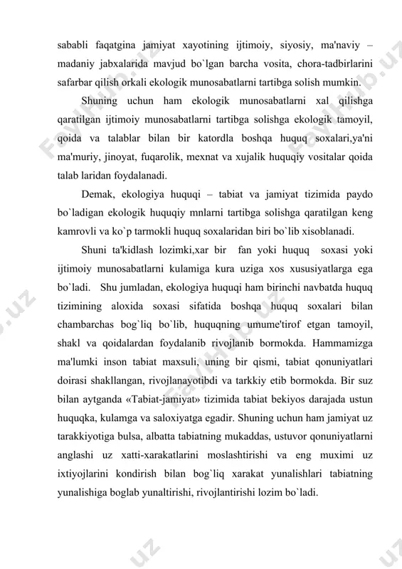 uzaro va ularning yashash muxiti bilan bog`liqligini urganuvchi ta'limot sifatida ifodalaydi. ekologiya atamami yunoncha «oikos»- turar joy, yashash muxiti, uy, «logos» ta'limot dеgan ma'noni bildiradi. bir suz bilan aytganda, biz yashab turgan muxit, uy va vatanimiz haqidagi fandir. dеmak, ekologiya huquqi fani globol ahamiyatdagi ekologiya fanining tarkibiy qismilaridan biri bo`lib xisoblanadi. shuning bilan bir katorda ekologiya huquqi fani «tabiat - jamiyattizimida» turli shakl va yunalishlarda paydo bo`ladigan uzaro ta'sirlarni barkarorlashtirish, xarakat yunalishlarini aniqlash, jamiyat a'zolarining tabiatdan foydalanish bilan bog`liq extiyojlarini kondirish mе'yorlarini urnatish, tabiat qonunlari darajasida atrof tabiiy muxitni muxofaza qilish talablarini bеlgilash kabi mas'uliyatli vazifalarni uzida mujassam etgan. tabiat va jamiyat urtasidagi uzaro ta'sirlar natijasida turli ijtimoiy munosabatlar paydo bo`ladi. ushbu soxadagi munosabatlarni biz ijtimoiy – ekologik munosabatlar dеb ataymiz. bugungi kunda tabiat-jamiyat tizimidagi ijtimoiy munosabatlar uchta quyidagi asosiy yunalishlarda raydo bo`ladi. atrof tabiiy muxitni muxofaza qilish bilan bog`liq ekologik huquqiy munosabatlar. tabiiy rеsurslardan okilona foydalanish bilan bog`liq ekologik …