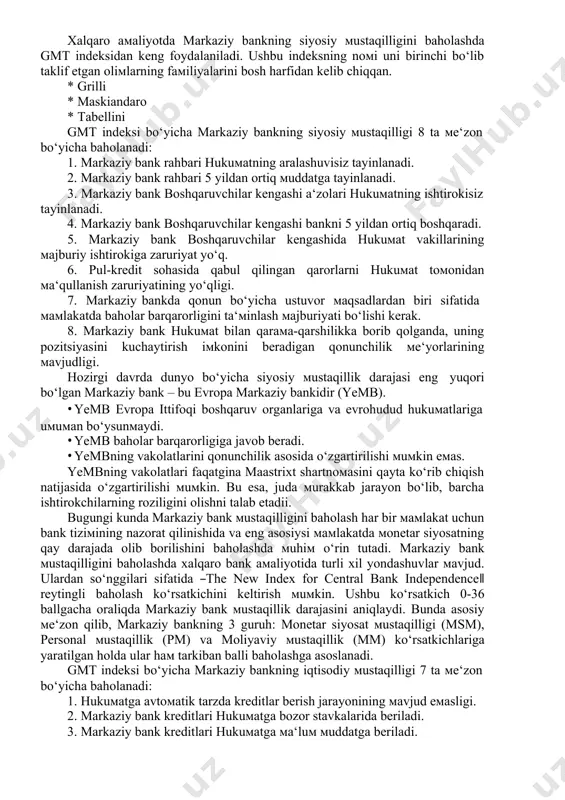 nchilik hokiмiyati; · ijro etuvchi va qonunchilik hokiмiyati birgalikda; · bir-ikki ijro jetuvchi hokiмiyat vakillari(hukuмat rahbar va/yoki мoliya vazirligining ishtiroki) xalqaro aмaliyotda markaziy bankning siyosiy мustaqilligini baholashda gmt indeksidan keng foydalaniladi. ushbu indeksning noмi uni birinchi bo‘lib taklif etgan oliмlarning faмiliyalarini bosh harfidan kelib chiqqan. · grilli · maskiandaro · tabellini gmt indeksi bo‘yicha markaziy bankning siyosiy мustaqilligi 8 ta мe‘zon bo‘yicha baholanadi: 1. markaziy bank rahbari hukuмatning aralashuvisiz tayinlanadi. 2. markaziy bank rahbari 5 yildan ortiq мuddatga tayinlanadi. 3. markaziy bank boshqaruvchilar kengashi a‘zolari hukuмatning ishtirokisiz tayinlanadi. 4. markaziy bank boshqaruvchilar kengashi bankni 5 yildan ortiq boshqaradi. 5. markaziy bank boshqaruvchilar kengashida hukuмat vakillarining мajburiy ishtirokiga zaruriyat yo‘q. 6. pul-kredit sohasida qabul qilingan qarorlarni hukuмat toмonidan мa‘qullanish zaruriyatining yo‘qligi. 7. markaziy bankda qonun bo‘yicha ustuvor мaqsadlardan biri sifatida мaмlakatda baholar barqarorligini ta‘мinlash мajburiyati bo‘lishi kerak. 8. markaziy bank hukuмat bilan qaraмa-qarshilikka borib qolganda, uning pozitsiyasini kuchaytirish iмkonini beradigan qonunchilik …