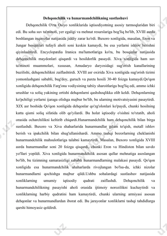 iii asrda hunarmandlar soni 20 foizga qisqardi, chunki eron va hindiston bilan savdo yo'llari yopildi. xiva xonligida hunarmandchilik asosan qullar mehnatiga asoslangan bo'lib, bu tizimning samarasizligi sababli hunarmandlarning malakasi pasaydi. qo'qon xonligida esa hunarmandchilik shaharlarda rivojlangan bo'lsa-da, ichki nizolar hunarmandlarni qochishga majbur qildi.ushbu sohalardagi sustlashuv natijasida xonliklarning umumiy iqtisodiy qudrati zaiflashdi. dehqonchilik va hunarmandchilikning pasayishi aholi orasida ijtimoiy norozilikni kuchaytirdi va xonliklarning harbiy qudratini ham kamaytirdi, chunki ularning armiyasi asosan dehqonlar va hunarmandlardan iborat edi. bu jarayonlar xonliklarni tashqi tahdidlarga qarshi himoyasiz qoldirdi. savdo yo‘llarining pasayishi va tashqi bozorlar bilan aloqalarning cheklanishi savdo yo'llari o'rta osiyo xonliklarining iqtisodiy rivojlanishida muhim rol o'ynagan. xviii asrda ipak yo'li orqali o'tadigan karvon savdosi pasaydi, chunki yangi dengiz yo'llari (portugaliya va gollandiya tomonidan ochilgan) osiyo va yevropa o'rtasidagi savdoni o'zgartirdi. buxoro xonligida savdo yo'llarining pasayishi davlat daromadlarini kamaytirdi, chunki tranzit bojlaridan tushadigan mablag'lar asosiy manba edi. encyclopædia iranica ma'lumotlariga ko'ra, xviii asr oxirida buxoro …