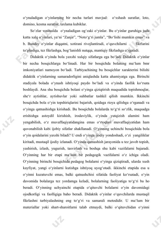 ikkinchi bosqichda bola o‘yin topshiriqlarini bajarish, qoidaga rioya qilishga o‘rganadi va o‘yinga qatnashishga kirishadi. bu bosqichda bolalarda to‘g‘ri so‘zlik, maqsadga erishishga astoydil kirishish, irodaviylik, o‘yinda yutqizish alamini ham yengabilish, o‘z muvaffaqiyatidangina emas o‘rtoqlari muvaffaqiyatidan ham quvonabilish kabi ijobiy sifatlar shakllanadi. o‘yinning uchinchi bosqichida bola o‘yin qoidalarini yaxshi biladi? u endi o‘yinga ijodiy yondoshadi, o‘zi yangiliklar kiritadi, mustaqil ijodiy izlanadi. o‘yinda qatnashish jarayonida u tez javob topish, yashirish, izlash, yugurish, tasvirlash va boshqa shu kabi vazifalarni bajaradi. o‘yinning har bir etapi ma‘lum bir pedagogik vazifalarni o‘z ichiga oladi. o‘yinning birinchi bosqichida pedagog bolalarni o‘yinga qiziqtiradi, ularda xush kayfiyat, yangi o‘yinlarni kutishga ishtiyoq uyog‘otadi. ikkinchi etapida esa u o‘yinni kuzatuvchi emas, balki qatnashchisi sifatida faoliyat ko‘rsatadi, o‘yin davomida bolalarga tez yordamga keladi, bolalarning faoliyatiga to‘g‘ri ba ho beradi. o‘yinning uchyainchi etapida o‘qituvchi bolalarni o‘yin davomidagi ojodkorligi va faolligiga baho beradi. didaktik o‘yinlar o‘quvchilarda mustaqil fikrlashni tarbiyalashning eng to‘g‘ri va samarali metodidir. u …