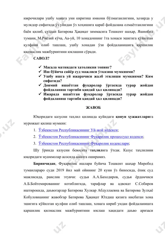 б фойдалана олмаётганлигини баён қилиб, суддан батирова ҳақиқат зиммасига тошкент шаҳар, яшнобод тумани, м.риёзий кўча, аа-уй, 10 хонадоннинг 1та хонаси эшигига қўйилган қулфини олиб ташлаш, ушбу хонадан ўзи фойдаланишига қаршилик қилмаслик мажбуриятини юклашни сўради. савол? · масала матнидаги хатоликни топинг? · иш бўйича сайёр суд мажлиси ўтказиш мумкинми? · ушбу ишга уй ижарачиси жалб этилиши мумкинми? ким сифатида? · доимий яшаётган фуқаролар ўртасида турар жойдан фойдаланиш тартиби қандай ҳал қилинади? · ижарада яшаётган фуқаролар ўртасида турар жойдан фойдаланиш тартиби қандай ҳал қилинади? жавоб юқоридаги казусни таҳлил қилишда қуйидаги қонун ҳужжатларига мурожаат қилиш мумкин: 1. ўзбекистон республикасининг уй-жой кодекси; 2. ўзбекистон республикасининг фуқаролик процессуал кодекси; 3. ўзбекистон республикасининг фуқаролик кодекслари; шу ўринда казусни бевосита таҳлилига ўтсак. казус таҳлилини юқоридаги муаммолар асосида амалга оширамиз. биринчидан, фуқаролик ишлари буйича тошкент шаҳар миробод туманлараро суди 2019 йил май ойининг 20 куни ўз биносида, ёпиқ суд мажлисида, раислик этувчи: судья а.а.баходиров, судья ёрдамчиси а.б.бойтемированинг котиблигида, …