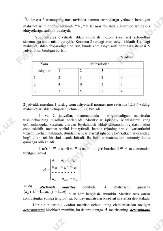, 1-turdagi xom ashyo sarfi normasi mos ravishda 1,2,3,4-xildagi mahsulotlar ishlab chiqarish uchun 2,3,2,0 bo‘ladi. 1 va 2 jadvallar, matematikada o‘rganiladigan matritsalar tushunchasining misollari bo‘laoladi. matritsalar iqtisodiy izlanishlarda keng qo‘llanilmoqda, xususan, ulardan foydalanish ishlab chiqarishni rejalashtirishni osonlashtirib, mehnat sarfini kamaytiradi, hamda rejaning har xil variantlarini tuzishni ixchamlashtiradi. bundan tashqari har xil iqtisodiy ko‘rsatkichlar orasidagi bog‘liqlikni tekshirishni osonlashtiradi. bu holatlar matritsalarni umumiy holda qarashga olib keladi. 1-ta’rif. ta satrli va ta ustunli to‘g‘ri burchakli ta elementdan tuzilgan jadval o‘lchamli matritsa deyiladi. matritsani qisqacha bilan ham belgilash mumkin. matritsalarda satrlar soni ustunlar soniga teng bo‘lsa, bunday matritsalar kvadrat matritsa deb ataladi. har bir tartibli kvadrat matritsa uchun uning elementlaridan tuzilgan determinantni hisoblash mumkin, bu determinantga matritsaning determinanti deyiladi va yoki bilan belgilanadi. bo‘lsa, matritsaga maxsus matritsa, bo‘lsa, maxsusmas matritsa deyiladi. kvadrat matritsaning elementlar joylashgan diagonali bosh diagonal, elementlari joylashgan diagonali yordamchi diagonal deyiladi. bosh diagonaldagi elementlar 0dan farqli boshqa barcha elementlari 0 …