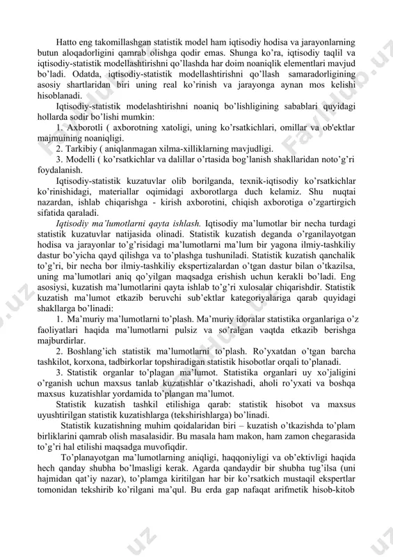 bu modellar ishlab chiqarish tendensiyalari va qonuniyatlarini aniqlash uchun moslashgandir. hatto eng takomillashgan statistik model ham iqtisodiy hodisa va jarayonlarning butun aloqadorligini qamrab olishga qodir emas. shunga ko’ra, iqtisodiy taqlil va iqtisodiy-statistik modellashtirishni qo’llashda har doim noaniqlik elementlari mavjud bo’ladi. odatda, iqtisodiy-statistik modellashtirishni qo’llash samaradorligining asosiy shartlaridan biri uning real ko’rinish va jarayonga aynan mos kelishi hisoblanadi. iqtisodiy-statistik modelashtirishni noaniq bo’lishligining sabablari quyidagi hollarda sodir bo’lishi mumkin: 1. axborotli ( axborotning xatoligi, uning ko’rsatkichlari, omillar va ob'ektlar majmuining noaniqligi. 2. tarkibiy ( aniqlanmagan xilma-xilliklarning mavjudligi. 3. modelli ( ko’rsatkichlar va dalillar o’rtasida bog’lanish shakllaridan noto’g’ri foydalanish. iqtisodiy-statistik kuzatuvlar olib borilganda, texnik-iqtisodiy ko’rsatkichlar ko’rinishidagi, materiallar oqimidagi axborotlarga duch kelamiz. shu nuqtai nazardan, ishlab chiqarishga - kirish axborotini, chiqish axborotiga o’zgartirgich sifatida qaraladi. iqtisodiy ma’lumotlarni qayta ishlash. iqtisodiy ma’lumotlar bir necha turdagi statistik kuzatuvlar natijasida olinadi. statistik kuzatish deganda o’rganilayotgan hodisa va jarayonlar to’g’risidagi ma’lumotlarni ma’lum bir yagona ilmiy-tashkiliy dastur bo’yicha qayd …