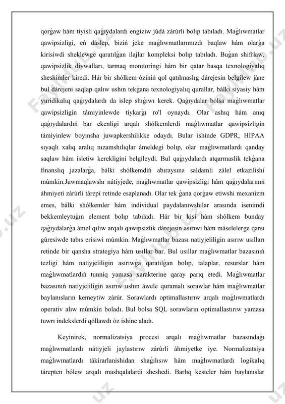 w arqalı qawipsizlik dárejesin asırıwı hám máselelerge qarsı gúresiwde tabıs erisiwi múmkin. maǵlıwmatlar bazası natiyjeliligin asırıw usılları retinde bir qansha strategiya hám usıllar bar. bul usıllar maǵlıwmatlar bazasınıń tezligi hám natiyjeliligin asırıwǵa qaratılǵan bolıp, talaplar, resurslar hám maǵlıwmatlardıń tunniq yamasa xarakterine qaray parıq etedi. maǵlıwmatlar bazasınıń natiyjeliligin asırıw ushın áwele quramalı sorawlar hám maǵlıwmatlar baylanısların kemeytiw zárúr. sorawlardı optimallastırıw arqalı maǵlıwmatlardı operativ alıw múmkin boladı. bul bolsa sql sorawların optimallastırıw yamasa tuwrı indekslerdi qóllawdı óz ishine aladı. keyinirek, normalizatsiya procesi arqalı maǵlıwmatlar bazasındaǵı maǵlıwmatlardı nátiyjeli jaylastırıw zárúrli áhmiyetke iye. normalizatsiya maǵlıwmatlardı tákirarlanishidan shaǵılısıw hám maǵlıwmatlardı logikalıq tárepten bólew arqalı mashqalalardi sheshedi. barlıq kesteler hám baylanıslar puqta joybarlawtırılsa, bazanıń quramalılıǵı azayadı hám paydalanıwshılar ushın tez hám nátiyjeli paydalanıwshı interfeysi jaratıladı.sonıń menen birge, maǵlıwmatlar bazasınıń natiyjeliligin asırıwda kesh yad texnologiyaları qollanılıwı zárúrli. kesh yad operativ maǵlıwmatlarǵa tez kirisiwdi támiyinleydi hám bazaǵa júklemeni azaytadı. bunda fayl sistemaları arqalı maǵlıwmatlar keshda waqtınshalıq saqlanadı hám …