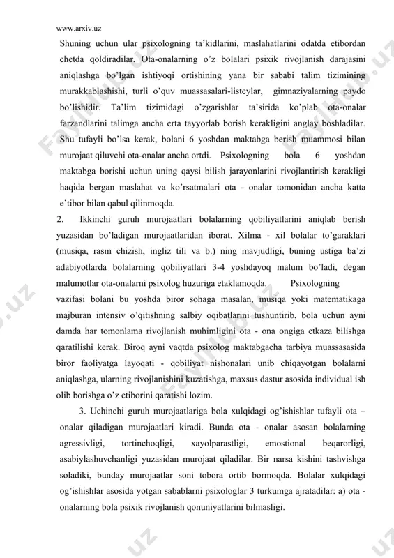 honalari unib chiqayotgan bolalarni aniqlashga, ularning rivojlanishini kuzatishga, maxsus dastur asosida individual ish olib borishga o’z etiborini qaratishi lozim. 3. uchinchi guruh murojaatlariga bola xulqidagi og’ishishlar tufayli ota – onalar qiladigan murojaatlari kiradi. bunda ota - onalar asosan bolalarning agressivligi, tortinchoqligi, xayolparastligi, emostional beqarorligi, asabiylashuvchanligi yuzasidan murojaat qiladilar. bir narsa kishini tashvishga soladiki, bunday murojaatlar soni tobora ortib bormoqda. bolalar xulqidagi og’ishishlar asosida yotgan sabablarni psixologlar 3 turkumga ajratadilar: a) ota - onalarning bola psixik rivojlanish qonuniyatlarini bilmasligi. rivojlanish qonuniyatlarini bilmaslik oqibatida ota - onalar bolalarga ularning yoshiga mos bo’lmagan talablarni qo’yadilar, inqiroz davrlaridagi xususiyatlarni esa xulq atvordagi og’ishish deb baholaydilar. bunday holda psixolog bola psixik rivojlanish xususiyatlarini yotig’i bilan ota - onalarga tushuntirib qo’yishi, ularga bola bilan bo’lgan muloqot uslubini o’zgartirish, unga qo’yayotgan talablarga etiborliroq bo’lishini tavsiya etishi lozim bo’ladi: b) bola xulq atvoridagi og’ishishlarga shuningdek, nerv psixik buzilishlar ham sabab bo’lishi mumkin. ular nevrozlar, psixosomatik kasalliklar, psixik rivojlanishda …